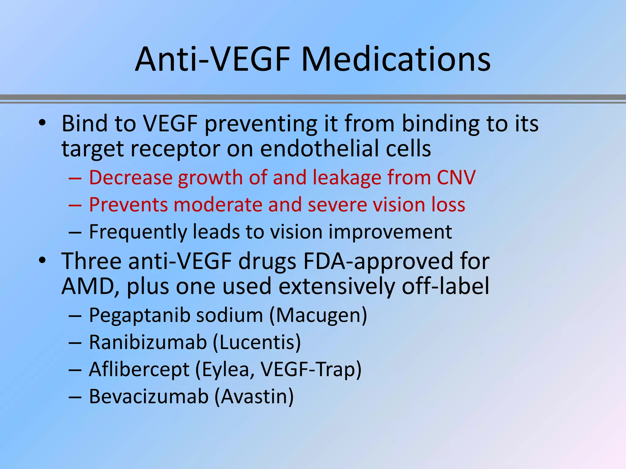 Anti-VEGF Medications
• Bind to VEGF preventing it from binding to its
  target receptor on endothelial cells
  – Decrease growth of and leakage from CNV
  – Prevents moderate and severe vision loss
  – Frequently leads to vision improvement
• Three anti-VEGF drugs FDA-approved for
  AMD, plus one used extensively off-label
  –   Pegaptanib sodium (Macugen)
  –   Ranibizumab (Lucentis)
  –   Aflibercept (Eylea, VEGF-Trap)
  –   Bevacizumab (Avastin)
 