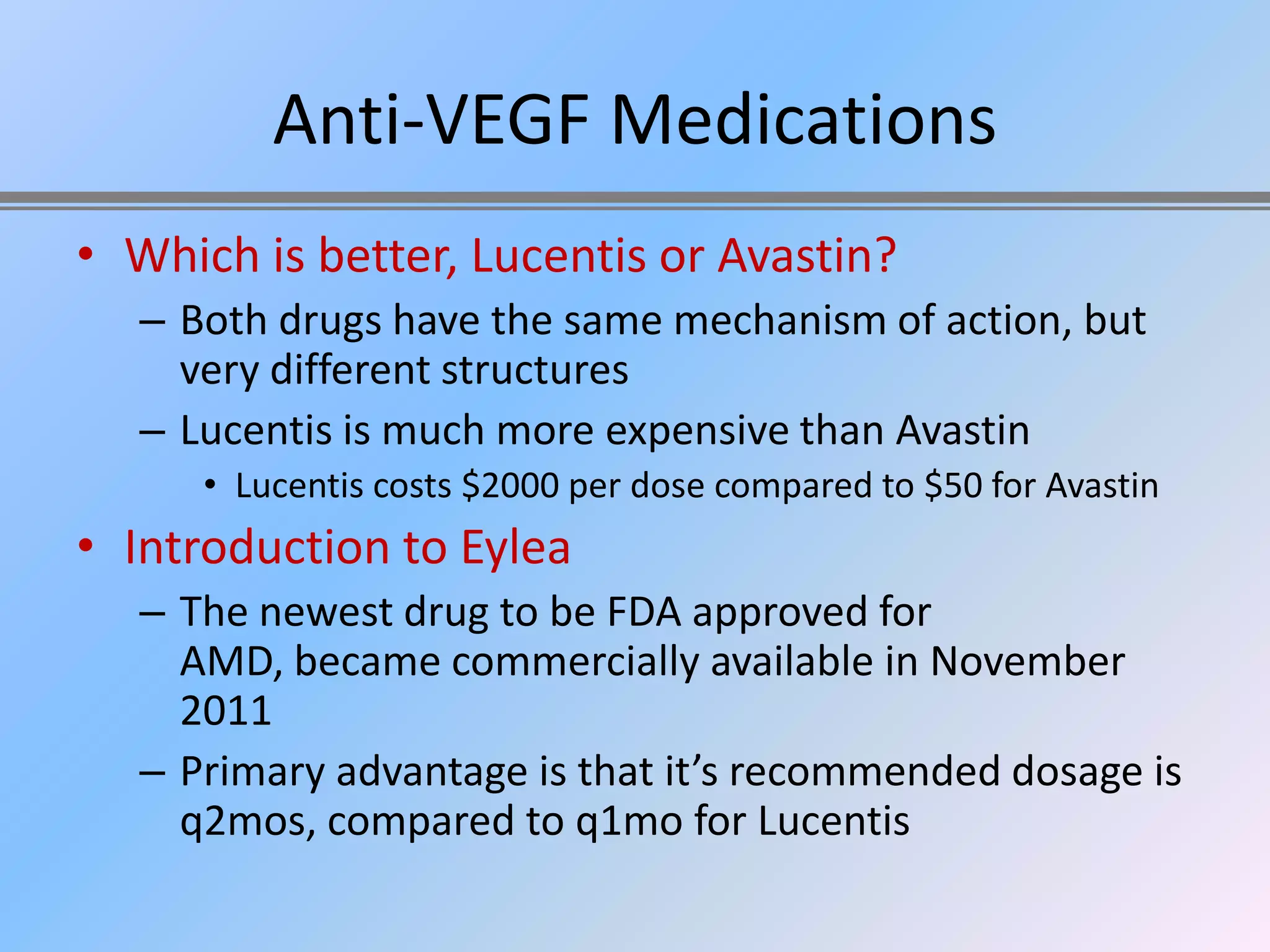 Anti-VEGF Medications
• Which is better, Lucentis or Avastin?
   – Both drugs have the same mechanism of action, but
     very different structures
   – Lucentis is much more expensive than Avastin
      • Lucentis costs $2000 per dose compared to $50 for Avastin
• Introduction to Eylea
   – The newest drug to be FDA approved for
     AMD, became commercially available in November
     2011
   – Primary advantage is that it’s recommended dosage is
     q2mos, compared to q1mo for Lucentis
 