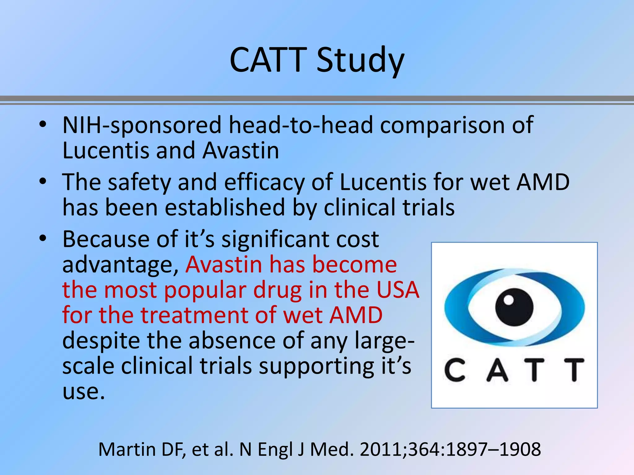 CATT Study
• NIH-sponsored head-to-head comparison of
  Lucentis and Avastin
• The safety and efficacy of Lucentis for wet AMD
  has been established by clinical trials
• Because of it’s significant cost
  advantage, Avastin has become
  the most popular drug in the USA
  for the treatment of wet AMD
  despite the absence of any large-
  scale clinical trials supporting it’s
  use.

     Martin DF, et al. N Engl J Med. 2011;364:1897–1908
 