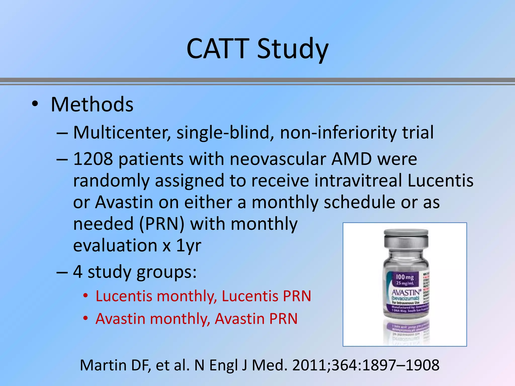 CATT Study
• Methods
  – Multicenter, single-blind, non-inferiority trial
  – 1208 patients with neovascular AMD were
    randomly assigned to receive intravitreal Lucentis
    or Avastin on either a monthly schedule or as
    needed (PRN) with monthly
    evaluation x 1yr
  – 4 study groups:
     • Lucentis monthly, Lucentis PRN
     • Avastin monthly, Avastin PRN

    Martin DF, et al. N Engl J Med. 2011;364:1897–1908
 