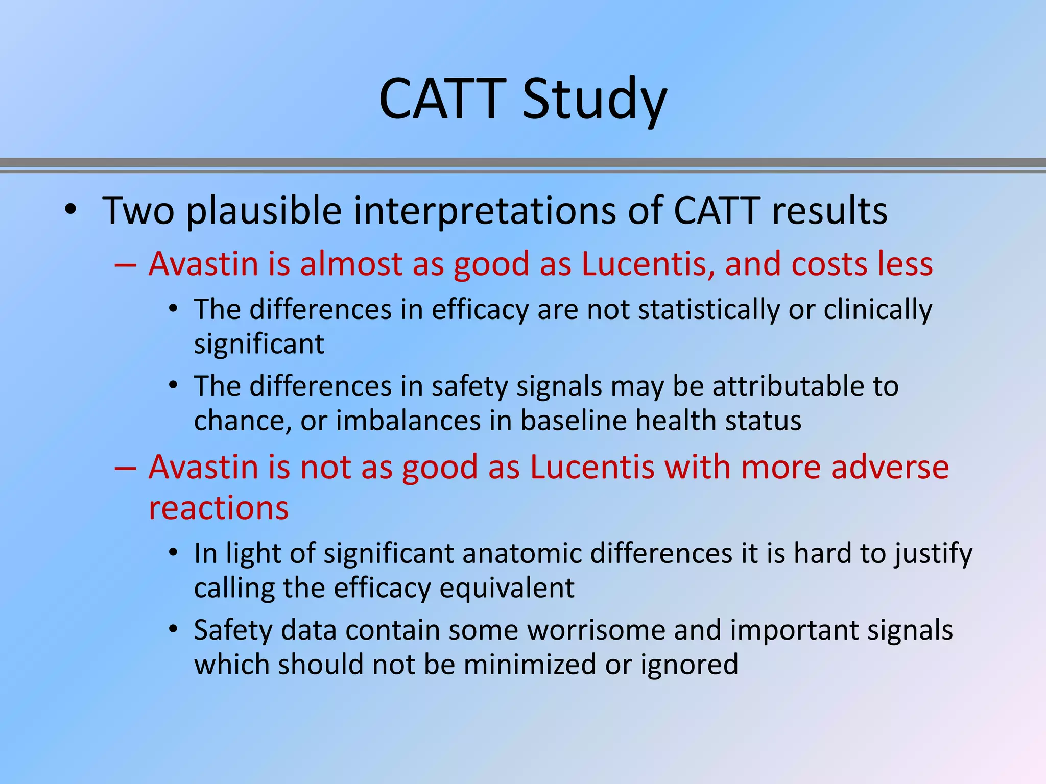 CATT Study
• Two plausible interpretations of CATT results
  – Avastin is almost as good as Lucentis, and costs less
     • The differences in efficacy are not statistically or clinically
       significant
     • The differences in safety signals may be attributable to
       chance, or imbalances in baseline health status
  – Avastin is not as good as Lucentis with more adverse
    reactions
     • In light of significant anatomic differences it is hard to justify
       calling the efficacy equivalent
     • Safety data contain some worrisome and important signals
       which should not be minimized or ignored
 