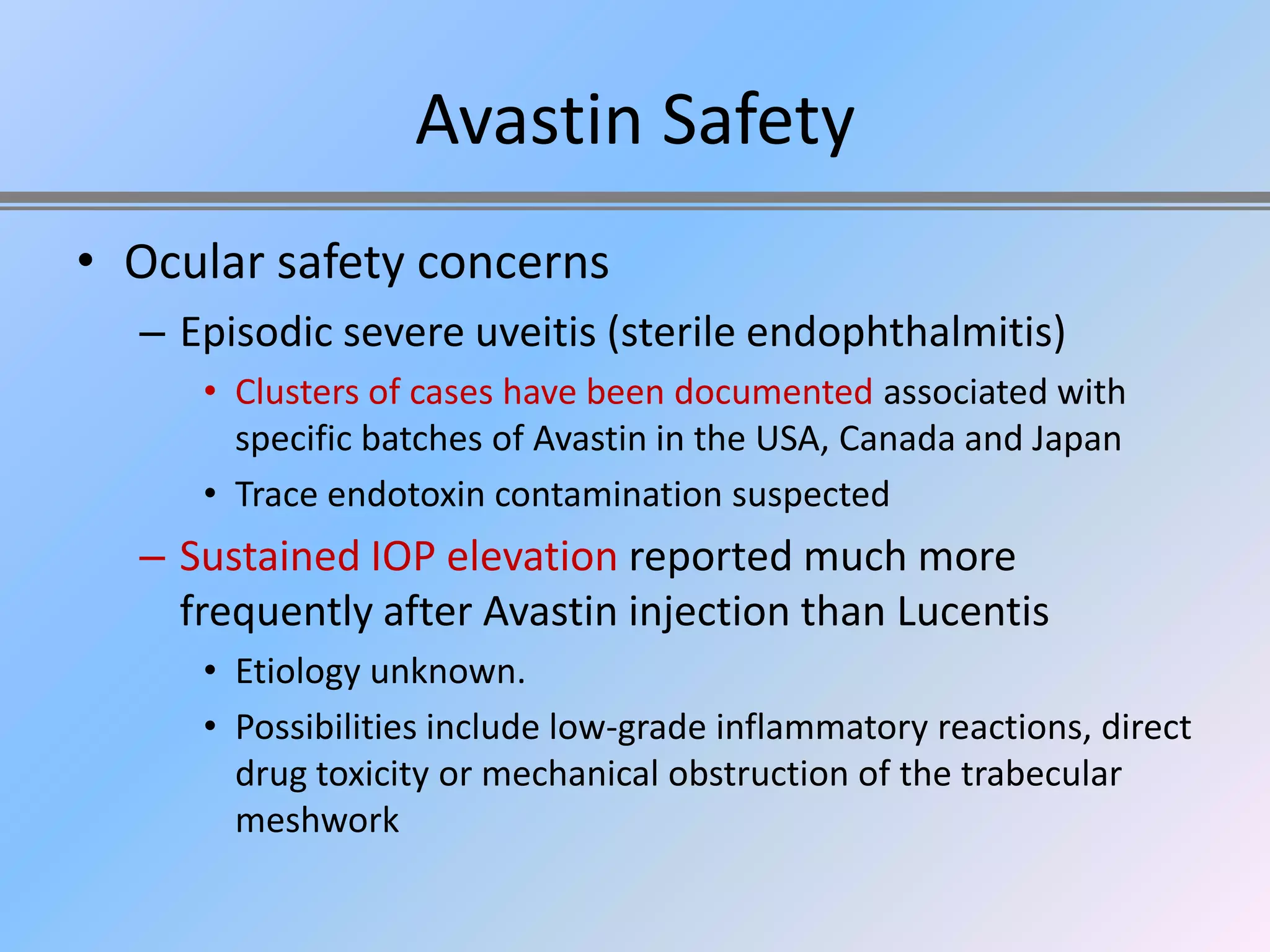 Avastin Safety
• Ocular safety concerns
  – Episodic severe uveitis (sterile endophthalmitis)
     • Clusters of cases have been documented associated with
       specific batches of Avastin in the USA, Canada and Japan
     • Trace endotoxin contamination suspected
  – Sustained IOP elevation reported much more
    frequently after Avastin injection than Lucentis
     • Etiology unknown.
     • Possibilities include low-grade inflammatory reactions, direct
       drug toxicity or mechanical obstruction of the trabecular
       meshwork
 