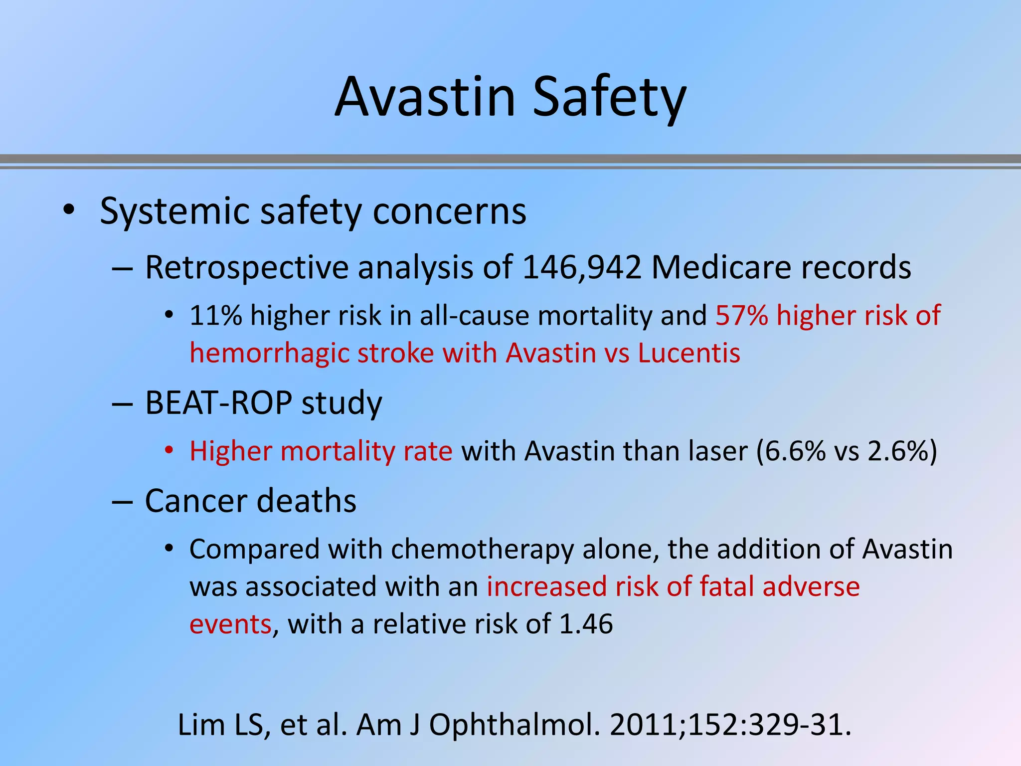 Avastin Safety
• Systemic safety concerns
  – Retrospective analysis of 146,942 Medicare records
     • 11% higher risk in all-cause mortality and 57% higher risk of
       hemorrhagic stroke with Avastin vs Lucentis
  – BEAT-ROP study
     • Higher mortality rate with Avastin than laser (6.6% vs 2.6%)
  – Cancer deaths
     • Compared with chemotherapy alone, the addition of Avastin
       was associated with an increased risk of fatal adverse
       events, with a relative risk of 1.46


      Lim LS, et al. Am J Ophthalmol. 2011;152:329-31.
 