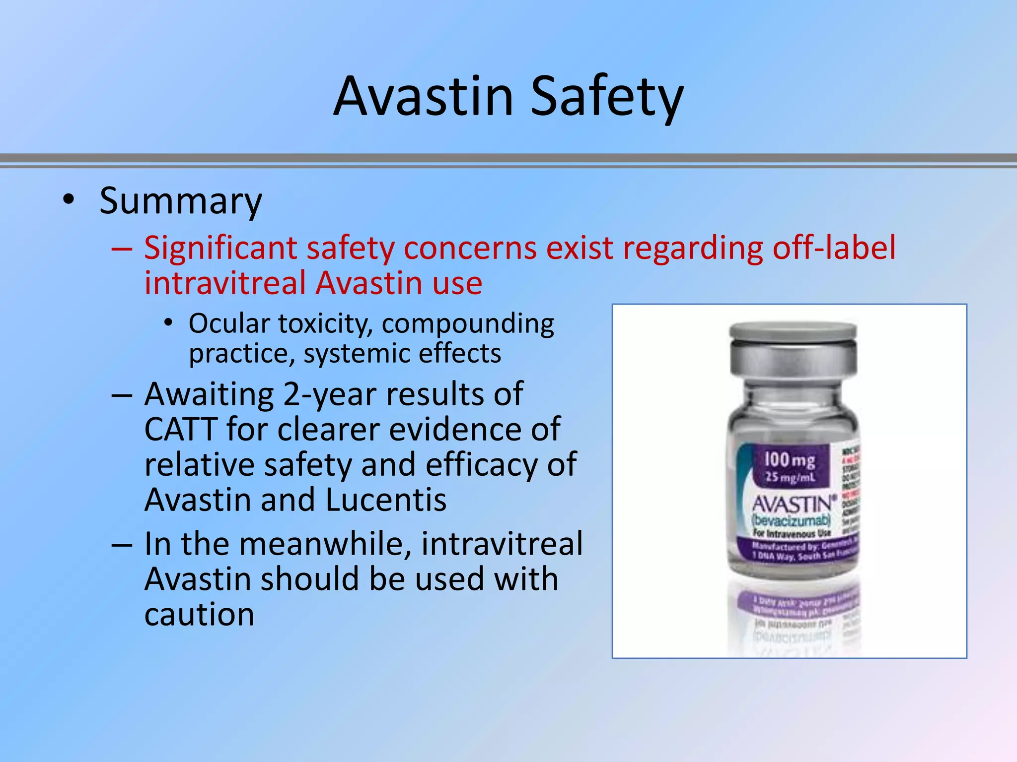 Avastin Safety
• Summary
  – Significant safety concerns exist regarding off-label
    intravitreal Avastin use
     • Ocular toxicity, compounding
       practice, systemic effects
  – Awaiting 2-year results of
    CATT for clearer evidence of
    relative safety and efficacy of
    Avastin and Lucentis
  – In the meanwhile, intravitreal
    Avastin should be used with
    caution
 