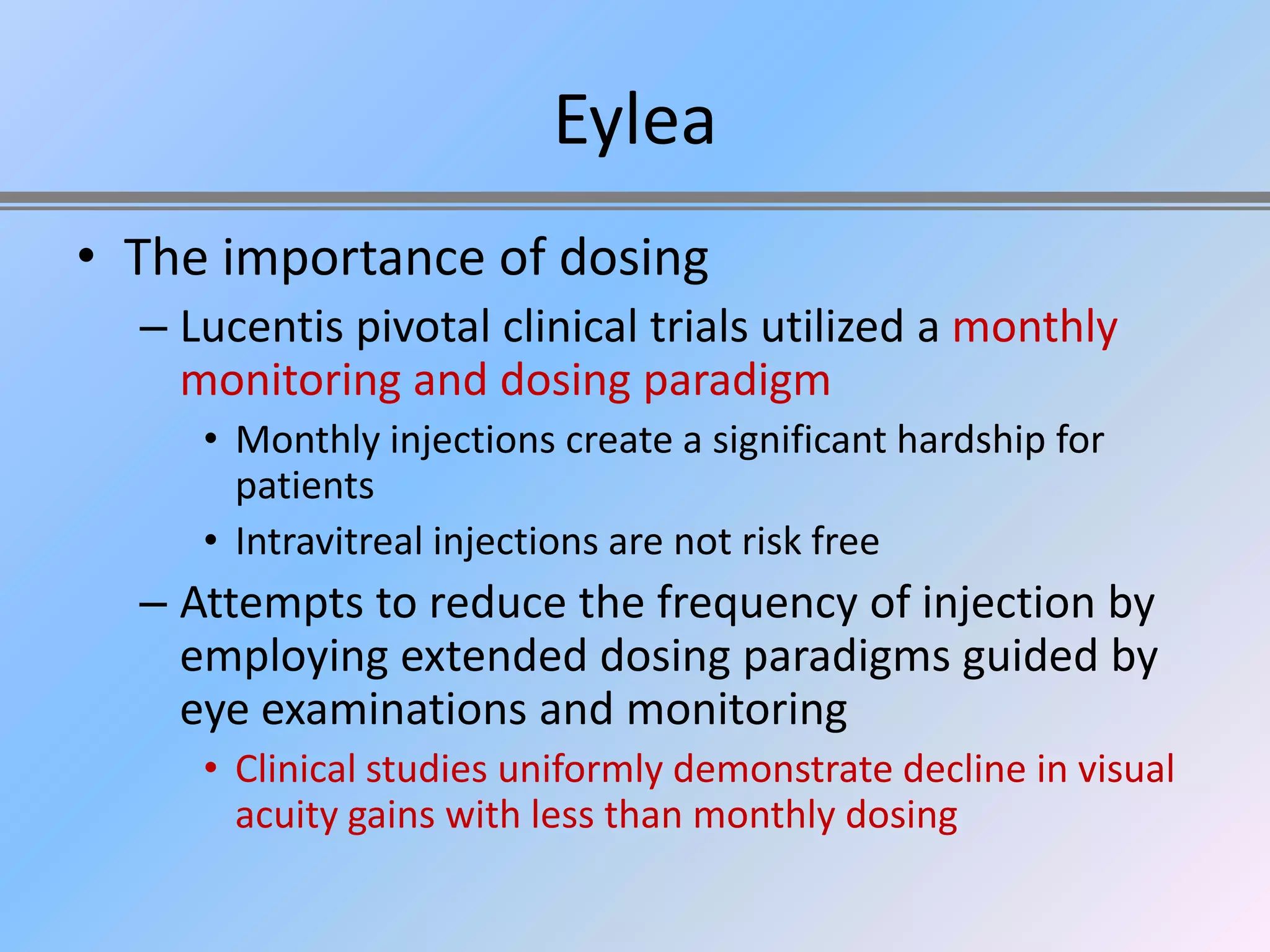 Eylea
• The importance of dosing
  – Lucentis pivotal clinical trials utilized a monthly
    monitoring and dosing paradigm
     • Monthly injections create a significant hardship for
       patients
     • Intravitreal injections are not risk free
  – Attempts to reduce the frequency of injection by
    employing extended dosing paradigms guided by
    eye examinations and monitoring
     • Clinical studies uniformly demonstrate decline in visual
       acuity gains with less than monthly dosing
 