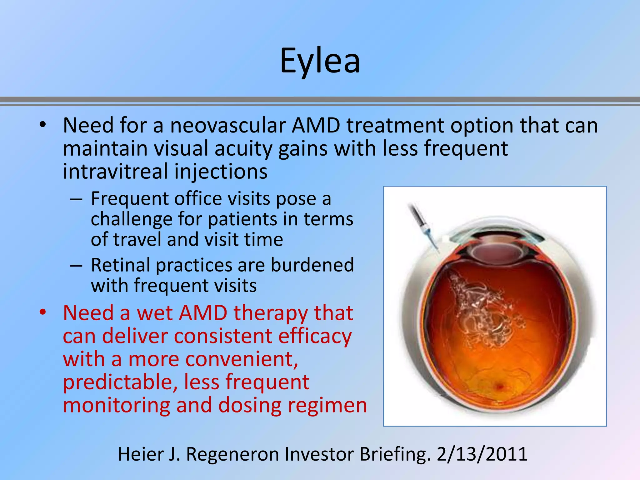 Eylea
• Need for a neovascular AMD treatment option that can
  maintain visual acuity gains with less frequent
  intravitreal injections
   – Frequent office visits pose a
     challenge for patients in terms
     of travel and visit time
   – Retinal practices are burdened
     with frequent visits
• Need a wet AMD therapy that
  can deliver consistent efficacy
  with a more convenient,
  predictable, less frequent
  monitoring and dosing regimen

        Heier J. Regeneron Investor Briefing. 2/13/2011
 