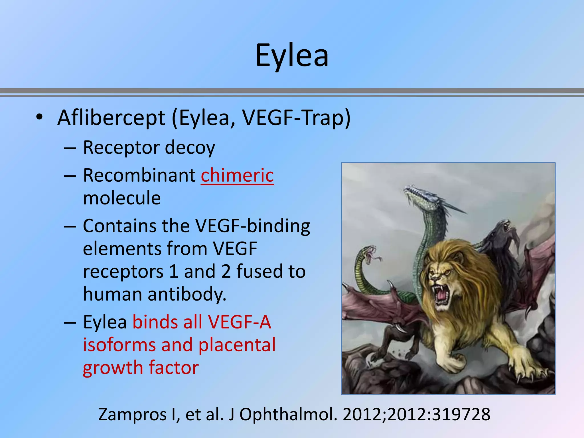 Eylea
• Aflibercept (Eylea, VEGF-Trap)
  – Receptor decoy
  – Recombinant chimeric
    molecule
  – Contains the VEGF-binding
    elements from VEGF
    receptors 1 and 2 fused to
    human antibody.
  – Eylea binds all VEGF-A
    isoforms and placental
    growth factor

      Zampros I, et al. J Ophthalmol. 2012;2012:319728
 
