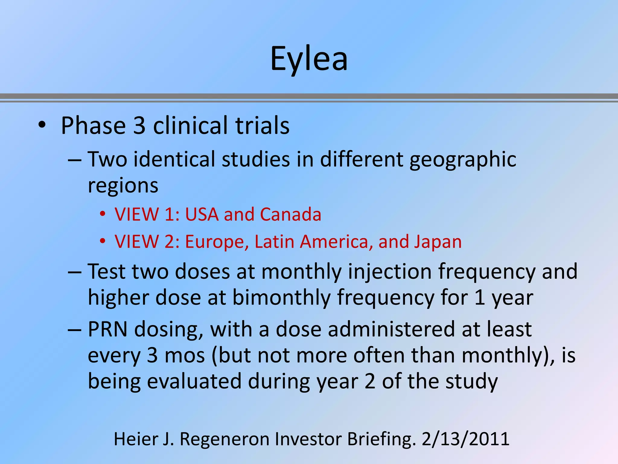 Eylea
• Phase 3 clinical trials
   – Two identical studies in different geographic
     regions
      • VIEW 1: USA and Canada
      • VIEW 2: Europe, Latin America, and Japan
   – Test two doses at monthly injection frequency and
     higher dose at bimonthly frequency for 1 year
   – PRN dosing, with a dose administered at least
     every 3 mos (but not more often than monthly), is
     being evaluated during year 2 of the study

       Heier J. Regeneron Investor Briefing. 2/13/2011
 