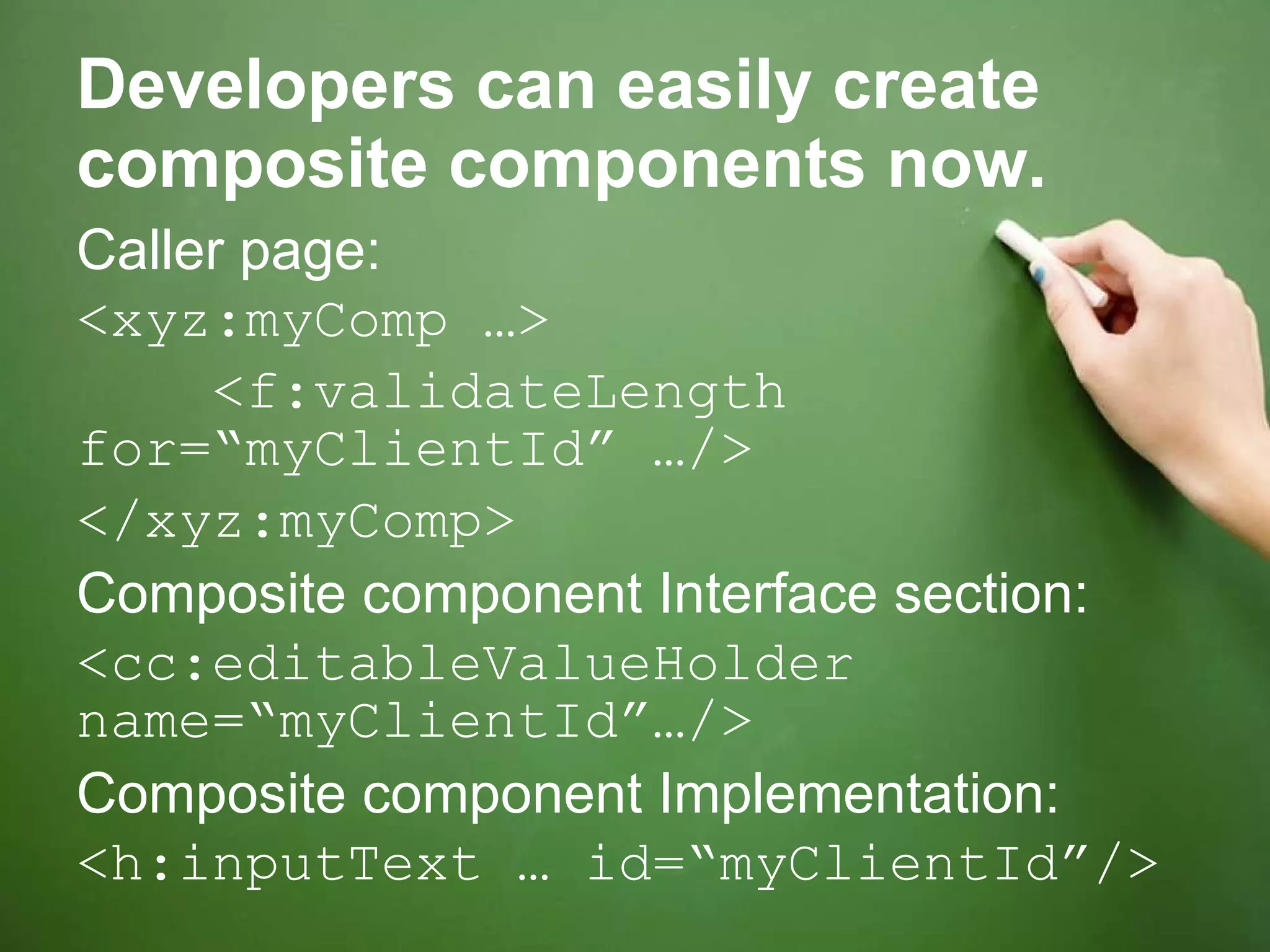 Developers can easily create composite components now. Caller page: <xyz:myComp …> <f:validateLength for=“myClientId” …/> </xyz:myComp> Composite component Interface section: <cc:editableValueHolder name=“myClientId”…/> Composite component Implementation: <h:inputText … id=“myClientId”/> 