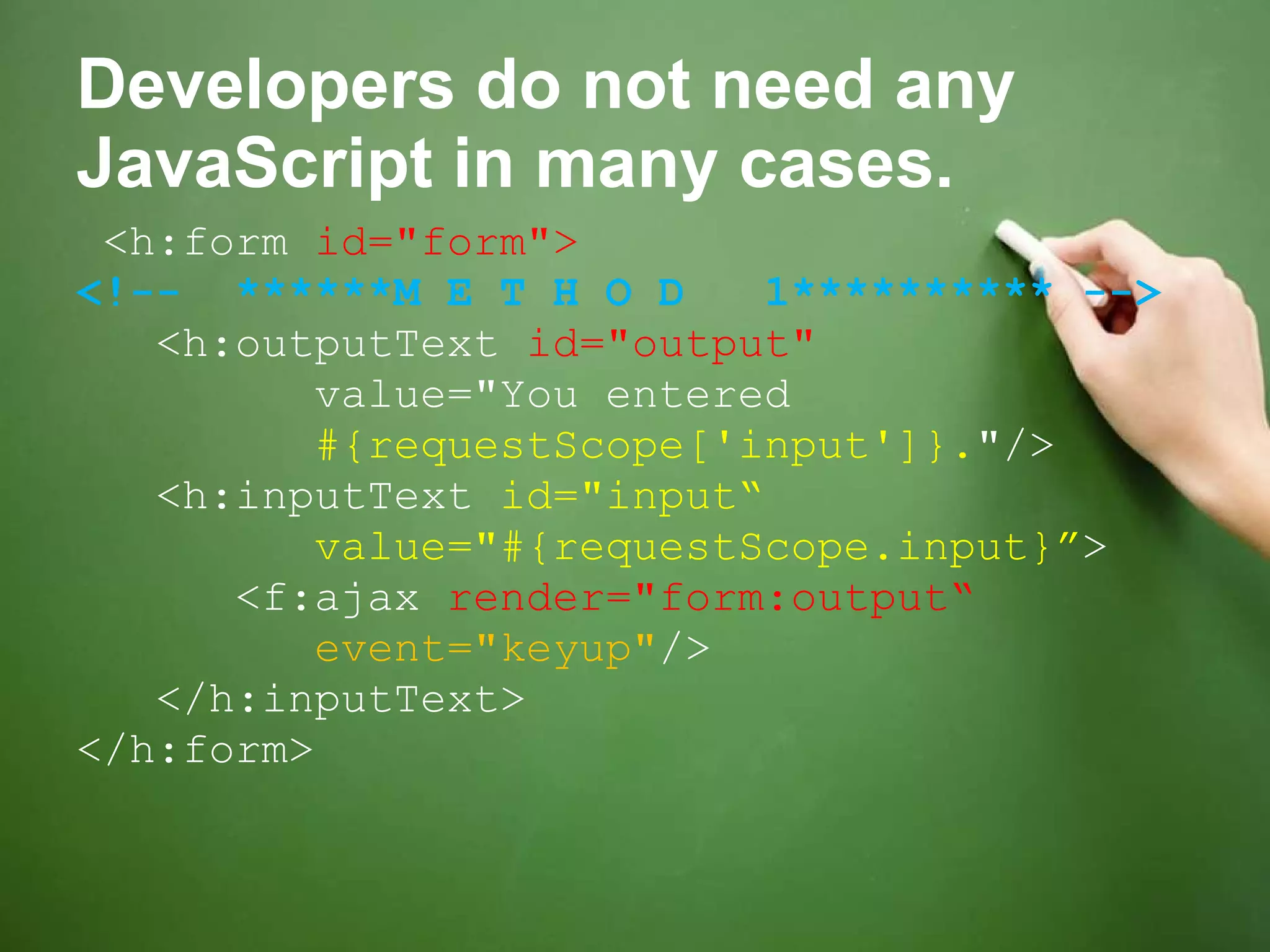 Developers do not need any JavaScript in many cases. <h:form  id=&quot;form&quot;> <!--  ******M E T H O D  1********** --> <h:outputText  id=&quot;output&quot;  value=&quot;You entered  #{requestScope['input']}. &quot;/> <h:inputText  id=&quot;input“ value=&quot;#{requestScope.input}” > <f:ajax  render=&quot;form:output“ event=&quot;keyup&quot; /> </h:inputText> </h:form> 