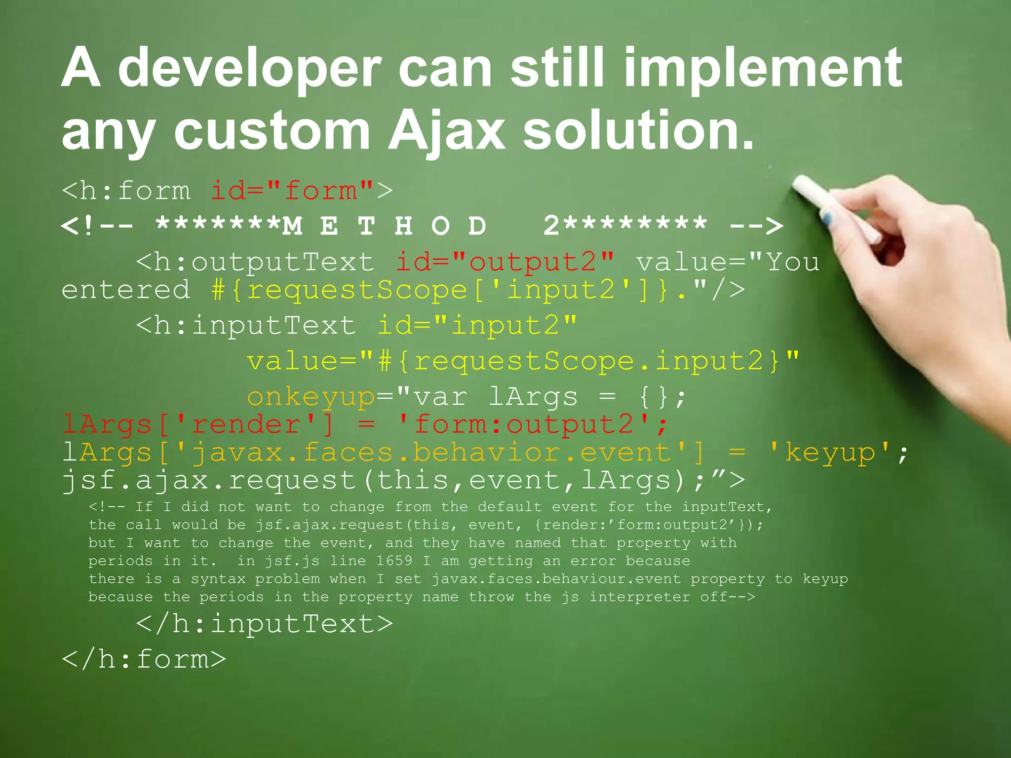 A developer can still implement any custom Ajax solution. <h:form  id=&quot;form&quot; > <!-- *******M E T H O D  2******** --> <h:outputText  id=&quot;output2&quot;  value=&quot;You entered  #{requestScope['input2']}. &quot;/> <h:inputText  id=&quot;input2&quot; value=&quot;#{requestScope.input2}&quot;   onkeyup =&quot;var lArgs = {};  lArgs['render'] = 'form:output2';  l Args['javax.faces.behavior.event'] = 'keyup' ; jsf.ajax.request(this,event,lArgs);”> <!-- If I did not want to change from the default event for the inputText, the call would be jsf.ajax.request(this, event, {render:’form:output2’});  but I want to change the event, and they have named that property with periods in it.  in jsf.js line 1659 I am getting an error because there is a syntax problem when I set javax.faces.behaviour.event property to keyup because the periods in the property name throw the js interpreter off--> </h:inputText> </h:form> 
