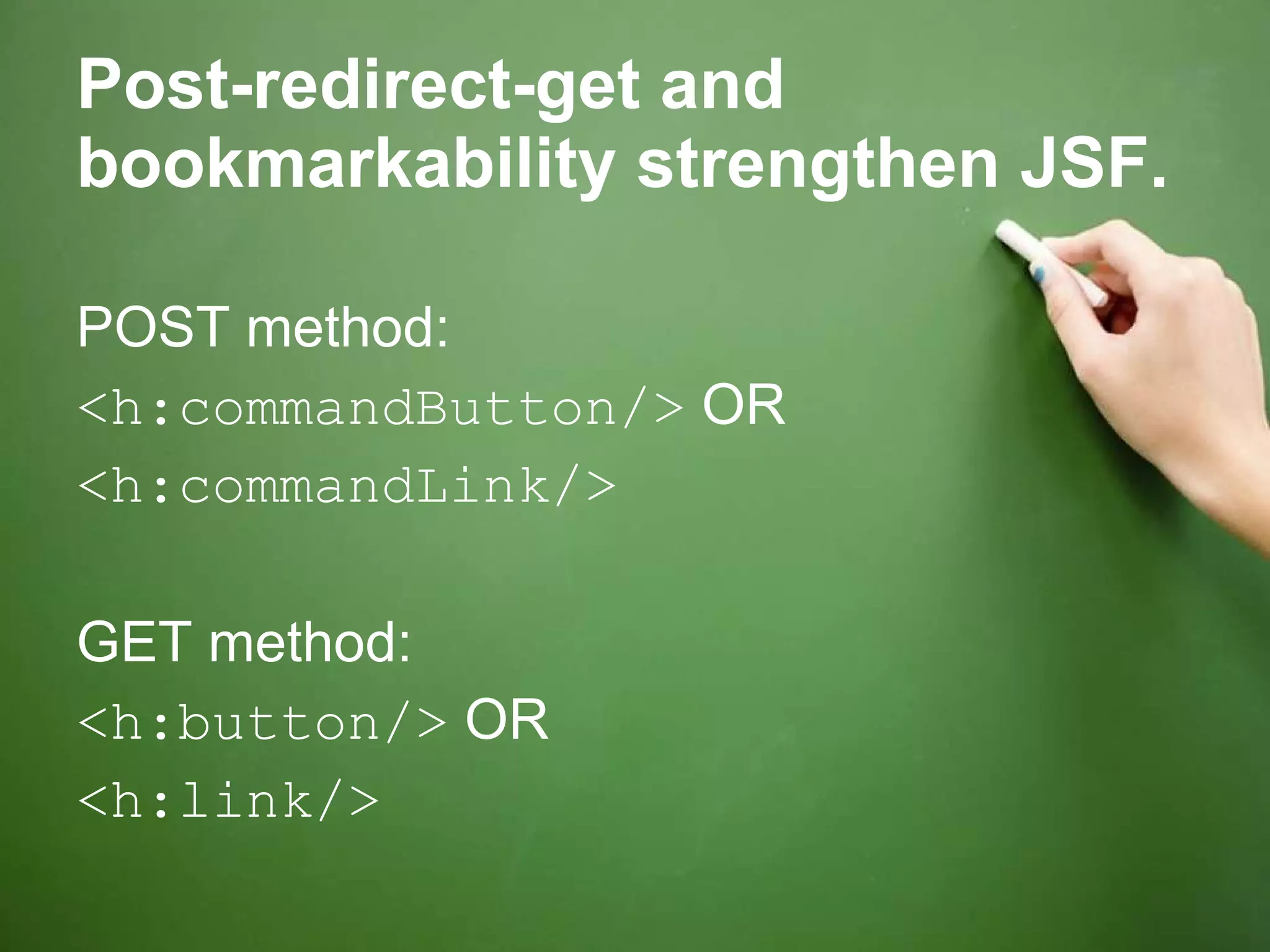 Post-redirect-get and bookmarkability strengthen JSF. POST method: <h:commandButton/>  OR <h:commandLink/> GET method: <h:button/>  OR <h:link/> 