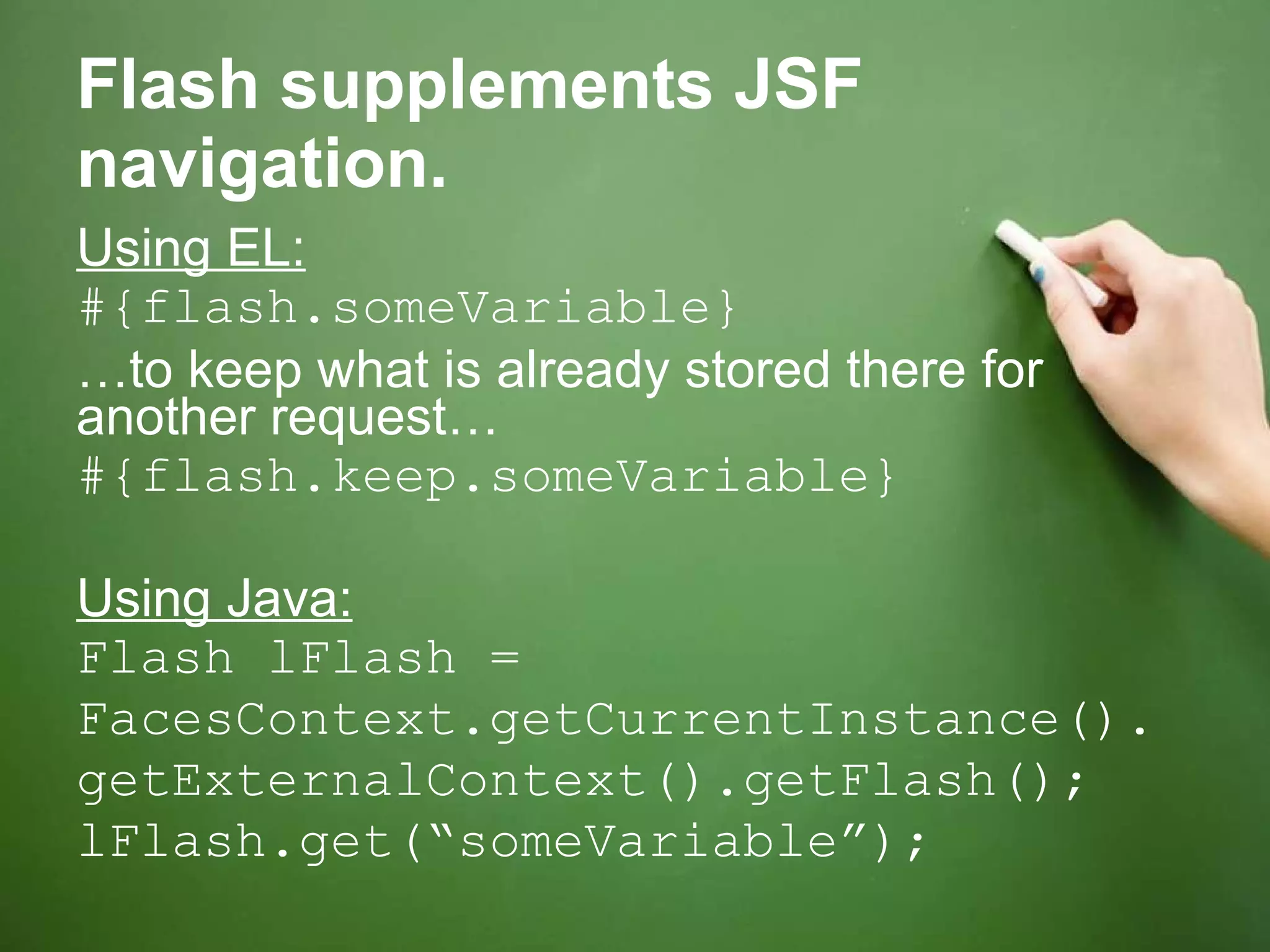 Flash supplements JSF navigation. Using EL: #{flash.someVariable} … to keep what is already stored there for another request… #{flash.keep.someVariable} Using Java: Flash lFlash =  FacesContext.getCurrentInstance(). getExternalContext().getFlash(); lFlash.get(“someVariable”); 