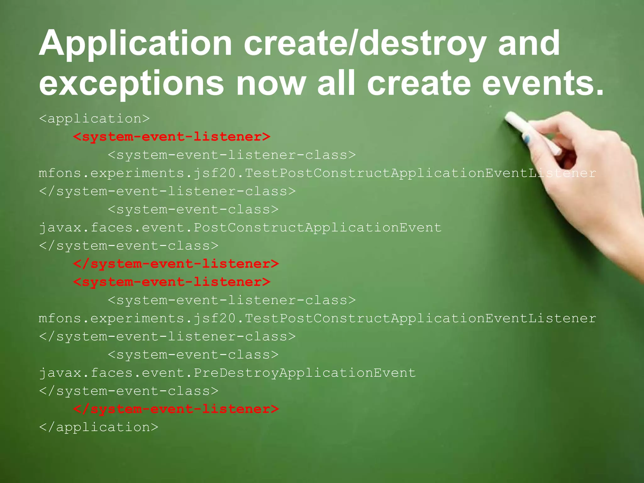 Application create/destroy and exceptions now all create events. <application> <system-event-listener> <system-event-listener-class> mfons.experiments.jsf20.TestPostConstructApplicationEventListener </system-event-listener-class> <system-event-class> javax.faces.event.PostConstructApplicationEvent </system-event-class> </system-event-listener> <system-event-listener> <system-event-listener-class> mfons.experiments.jsf20.TestPostConstructApplicationEventListener </system-event-listener-class> <system-event-class> javax.faces.event.PreDestroyApplicationEvent </system-event-class> </system-event-listener> </application> 
