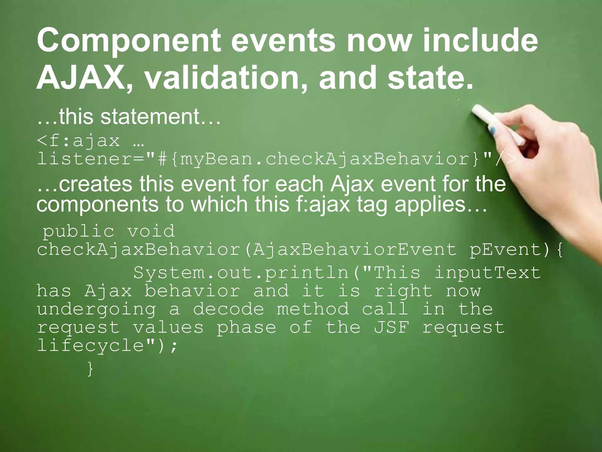 Component events now include AJAX, validation, and state. … this statement… <f:ajax … listener=&quot;#{myBean.checkAjaxBehavior}&quot;/> … creates this event for each Ajax event for the components to which this f:ajax tag applies… public void checkAjaxBehavior(AjaxBehaviorEvent pEvent){ System.out.println(&quot;This inputText has Ajax behavior and it is right now undergoing a decode method call in the request values phase of the JSF request lifecycle&quot;); } 
