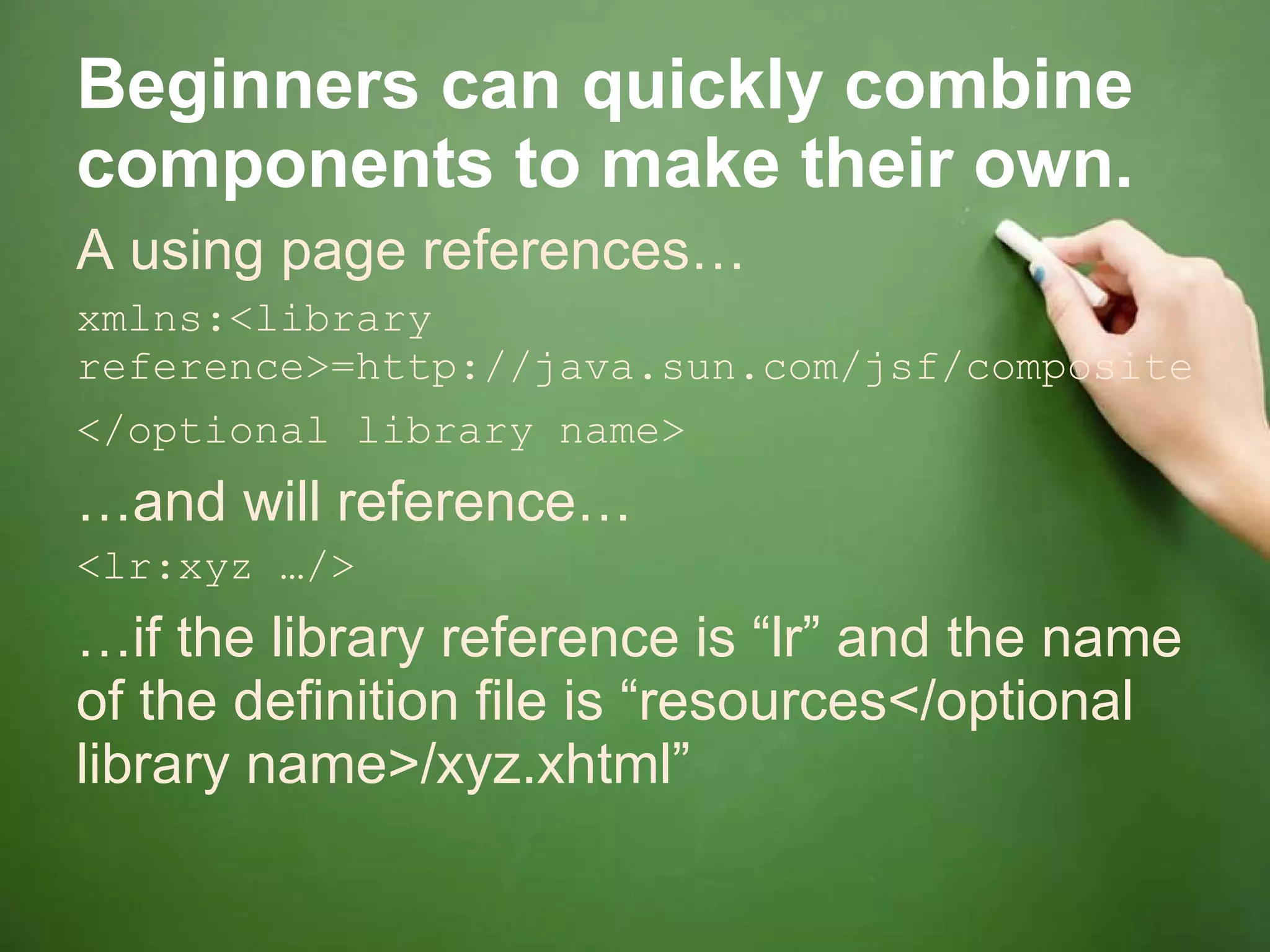 Beginners can quickly combine components to make their own. A using page references… xmlns:<library reference>=http://java.sun.com/jsf/composite</optional library name>   … and will reference… <lr:xyz …/> … if the library reference is “lr” and the name of the definition file is “resources</optional library name>/xyz.xhtml” 