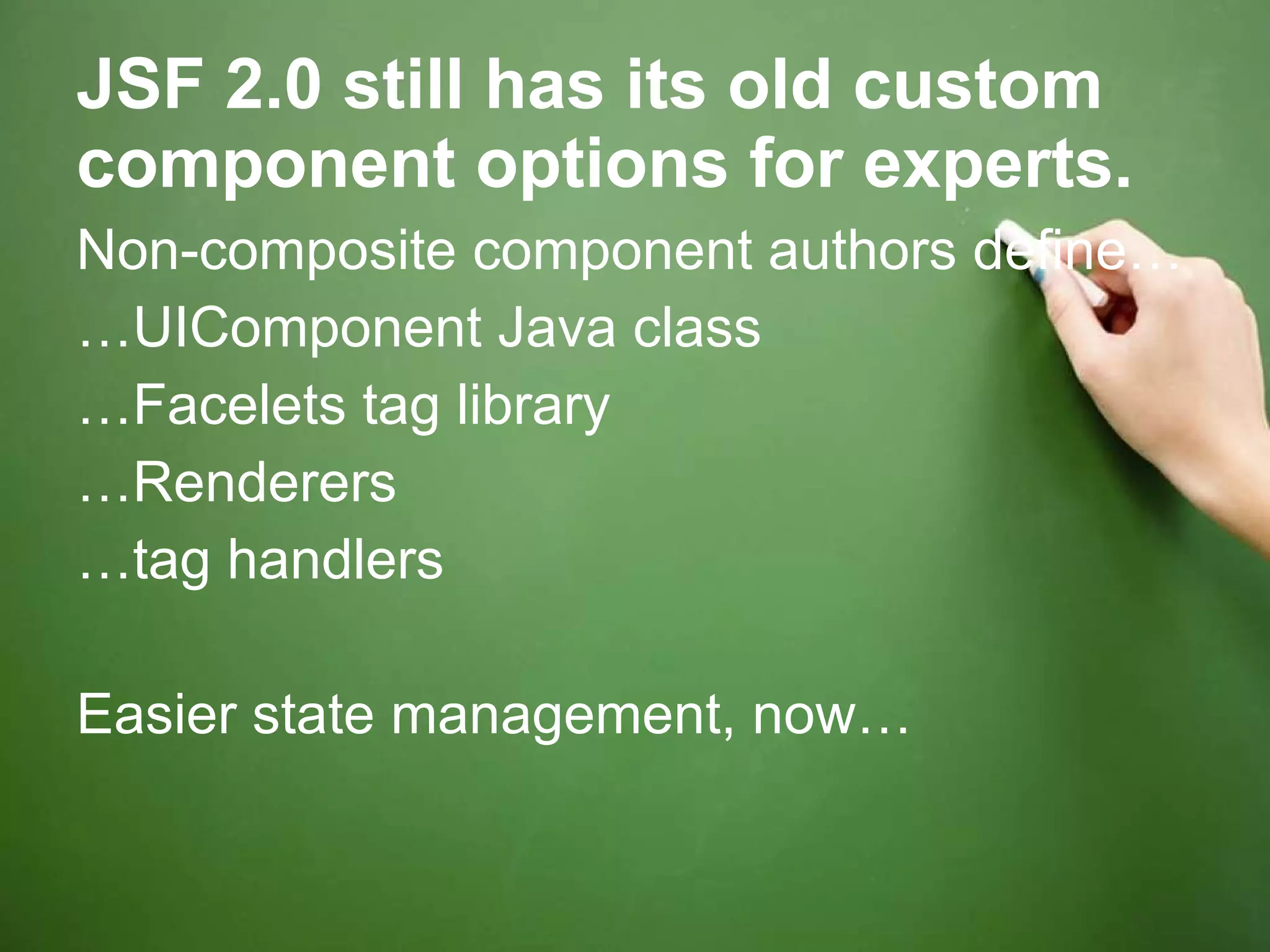 JSF 2.0 still has its old custom component options for experts. Non-composite component authors define… … UIComponent Java class … Facelets tag library … Renderers … tag handlers Easier state management, now… 