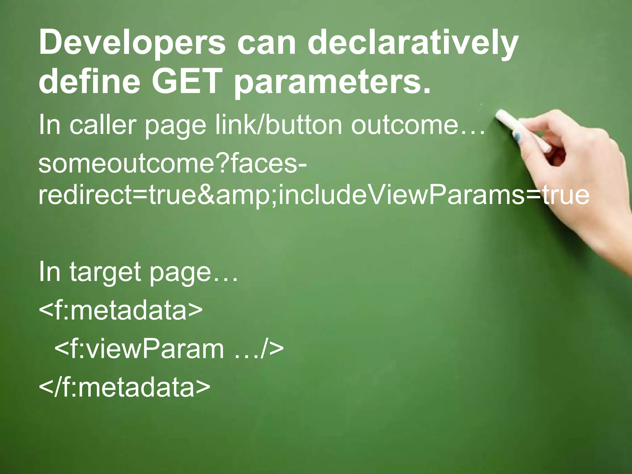 Developers can declaratively define GET parameters. In caller page link/button outcome… someoutcome?faces-redirect=true&amp;includeViewParams=true In target page… <f:metadata> <f:viewParam …/> </f:metadata> 