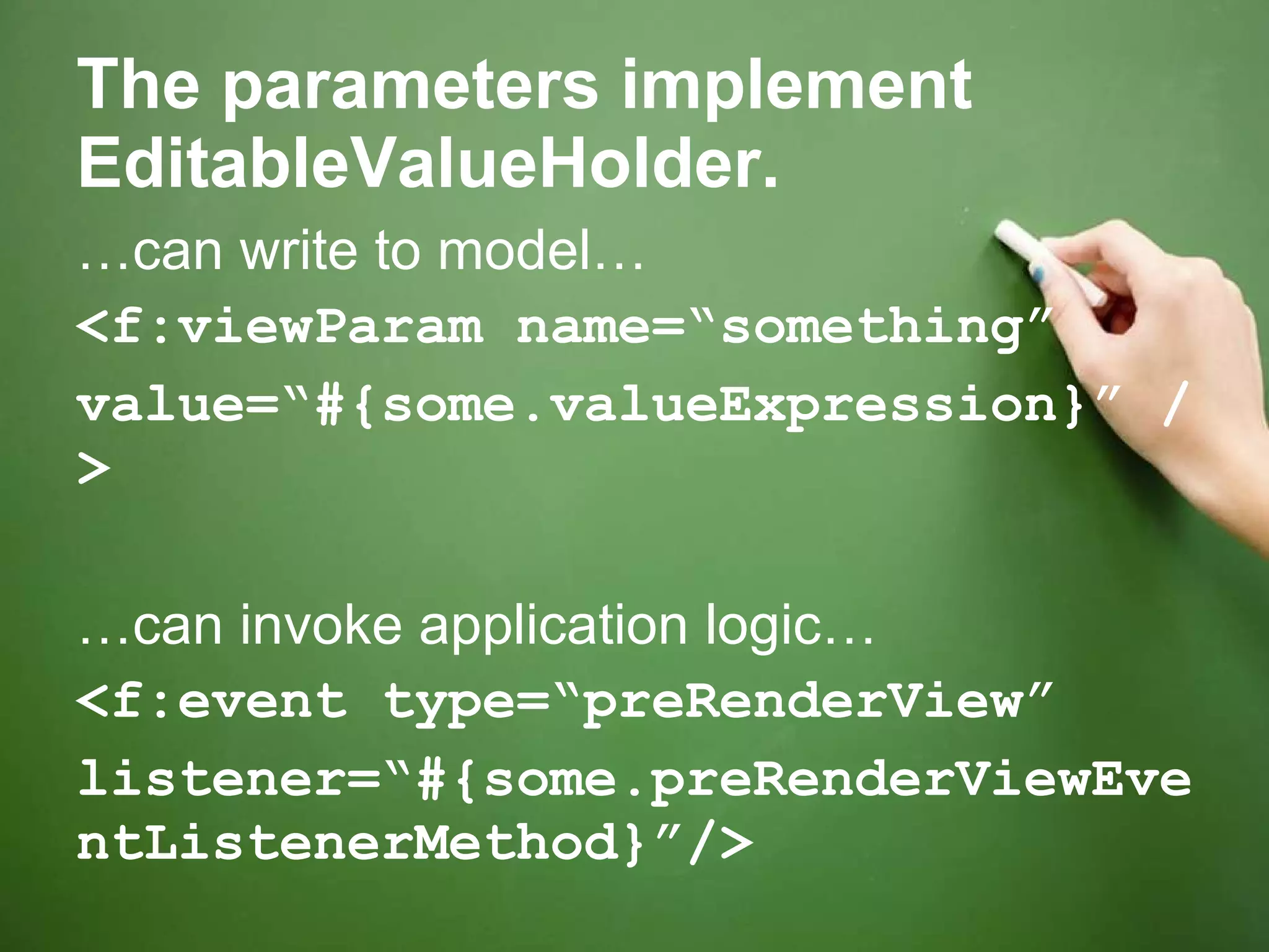 The parameters implement EditableValueHolder. … can write to model… <f:viewParam name=“something”  value=“#{some.valueExpression}” /> … can invoke application logic… <f:event type=“preRenderView” listener=“#{some.preRenderViewEventListenerMethod}”/> 