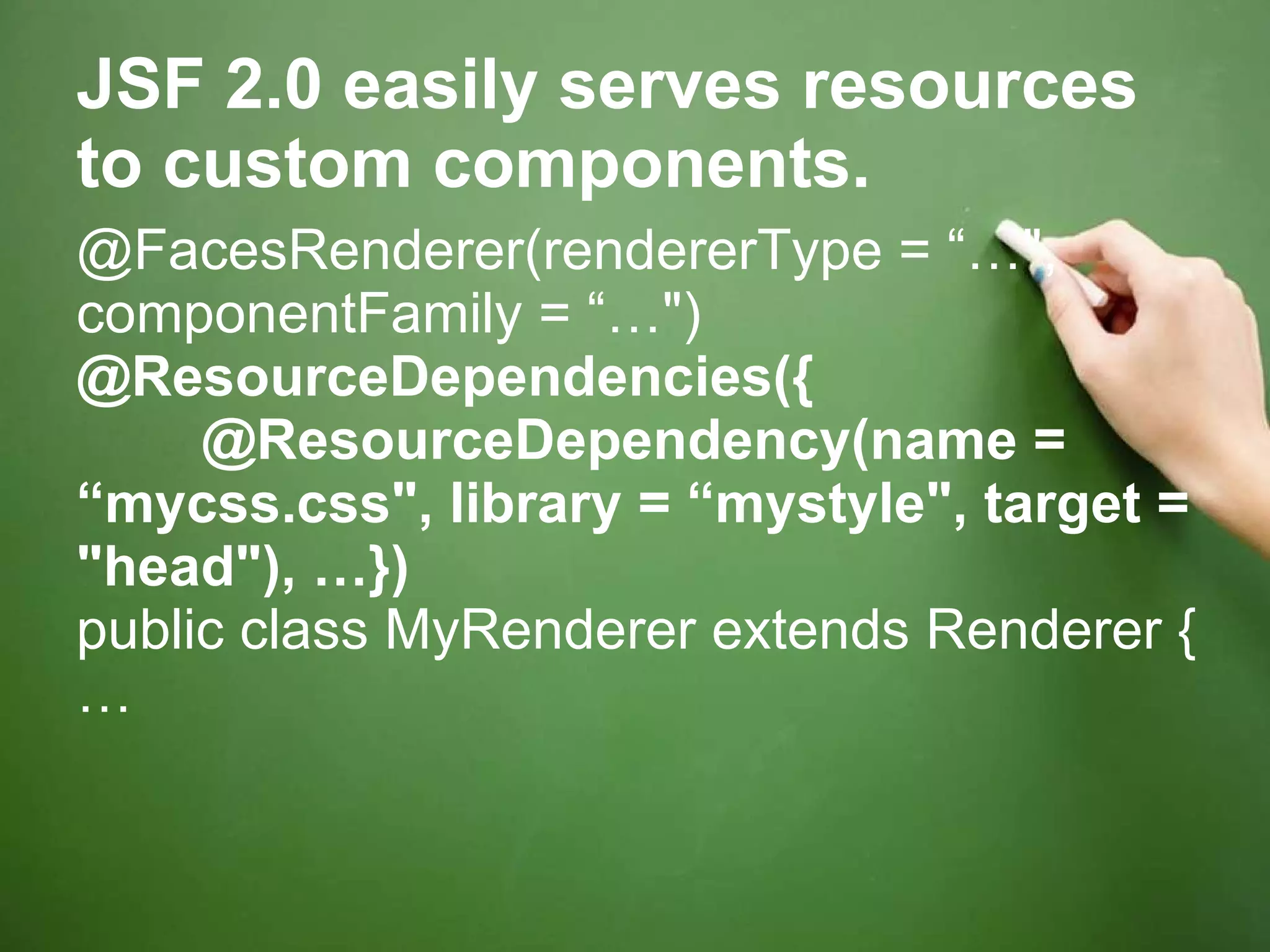 JSF 2.0 easily serves resources to custom components. @FacesRenderer(rendererType = “…&quot;, componentFamily = “…&quot;) @ResourceDependencies({         @ResourceDependency(name = “mycss.css&quot;, library = “mystyle&quot;, target = &quot;head&quot;), …}) public class MyRenderer extends Renderer { … 