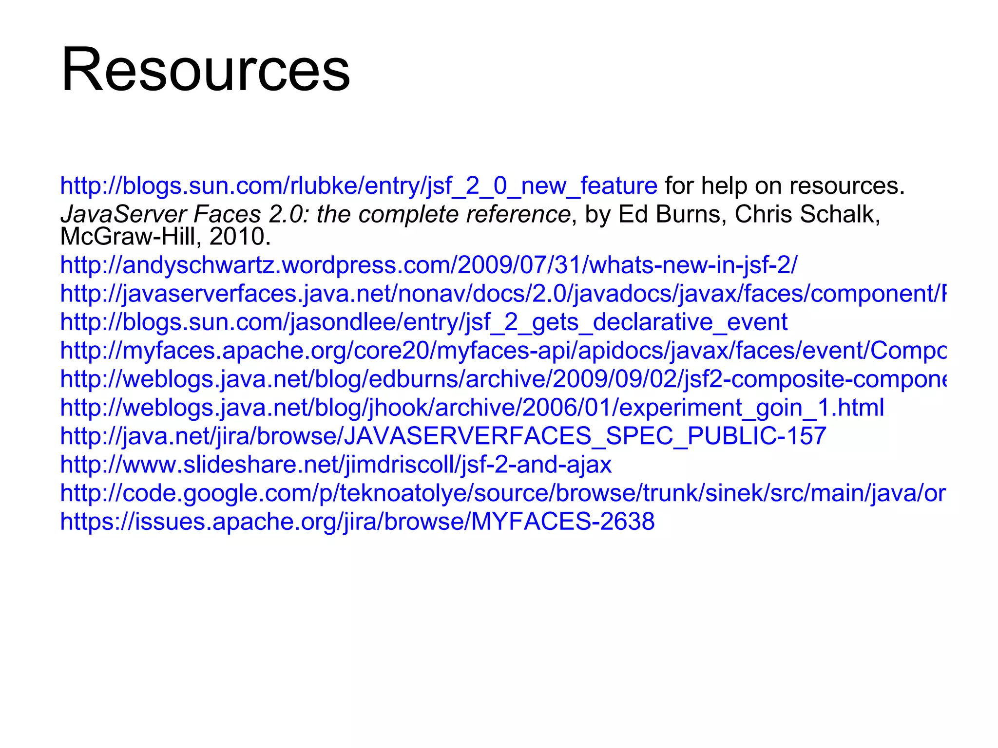 Resources http://blogs.sun.com/rlubke/entry/jsf_2_0_new_feature  for help on resources. JavaServer Faces 2.0: the complete reference , by Ed Burns, Chris Schalk,  McGraw-Hill, 2010. http://andyschwartz.wordpress.com/2009/07/31/whats-new-in-jsf-2/   http://javaserverfaces.java.net/nonav/docs/2.0/javadocs/javax/faces/component/PartialStateHolder.html http://blogs.sun.com/jasondlee/entry/jsf_2_gets_declarative_event http://myfaces.apache.org/core20/myfaces-api/apidocs/javax/faces/event/ComponentSystemEvent.html http://weblogs.java.net/blog/edburns/archive/2009/09/02/jsf2-composite-component-metadata http://weblogs.java.net/blog/jhook/archive/2006/01/experiment_goin_1.html http://java.net/jira/browse/JAVASERVERFACES_SPEC_PUBLIC-157 http://www.slideshare.net/jimdriscoll/jsf-2-and-ajax http://code.google.com/p/teknoatolye/source/browse/trunk/sinek/src/main/java/org/mca/sinek/jsf/SinekRenderer.java https://issues.apache.org/jira/browse/MYFACES-2638 
