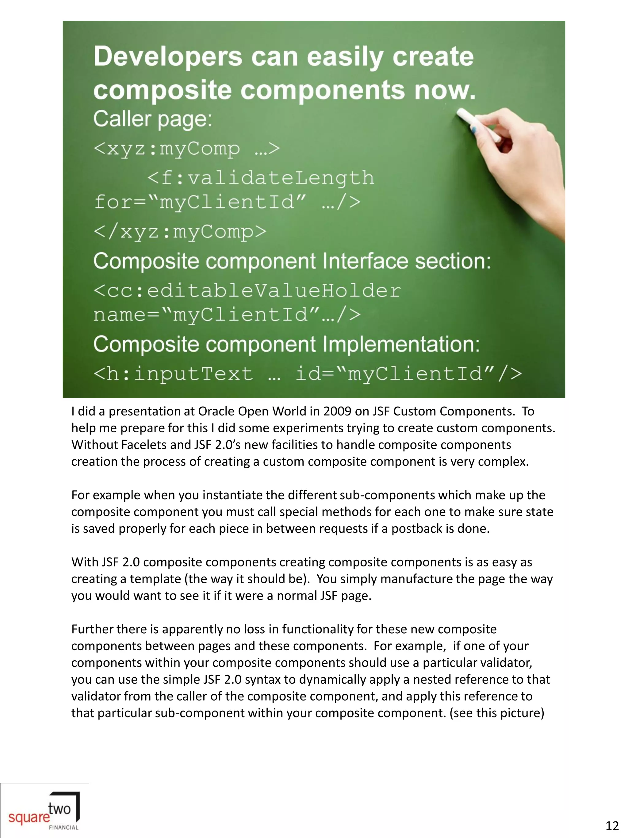 I did a presentation at Oracle Open World in 2009 on JSF Custom Components. To
help me prepare for this I did some experiments trying to create custom components.
Without Facelets and JSF 2.0’s new facilities to handle composite components
creation the process of creating a custom composite component is very complex.

For example when you instantiate the different sub-components which make up the
composite component you must call special methods for each one to make sure state
is saved properly for each piece in between requests if a postback is done.

With JSF 2.0 composite components creating composite components is as easy as
creating a template (the way it should be). You simply manufacture the page the way
you would want to see it if it were a normal JSF page.

Further there is apparently no loss in functionality for these new composite
components between pages and these components. For example, if one of your
components within your composite components should use a particular validator,
you can use the simple JSF 2.0 syntax to dynamically apply a nested reference to that
validator from the caller of the composite component, and apply this reference to
that particular sub-component within your composite component. (see this picture)




                                                                                        12
 