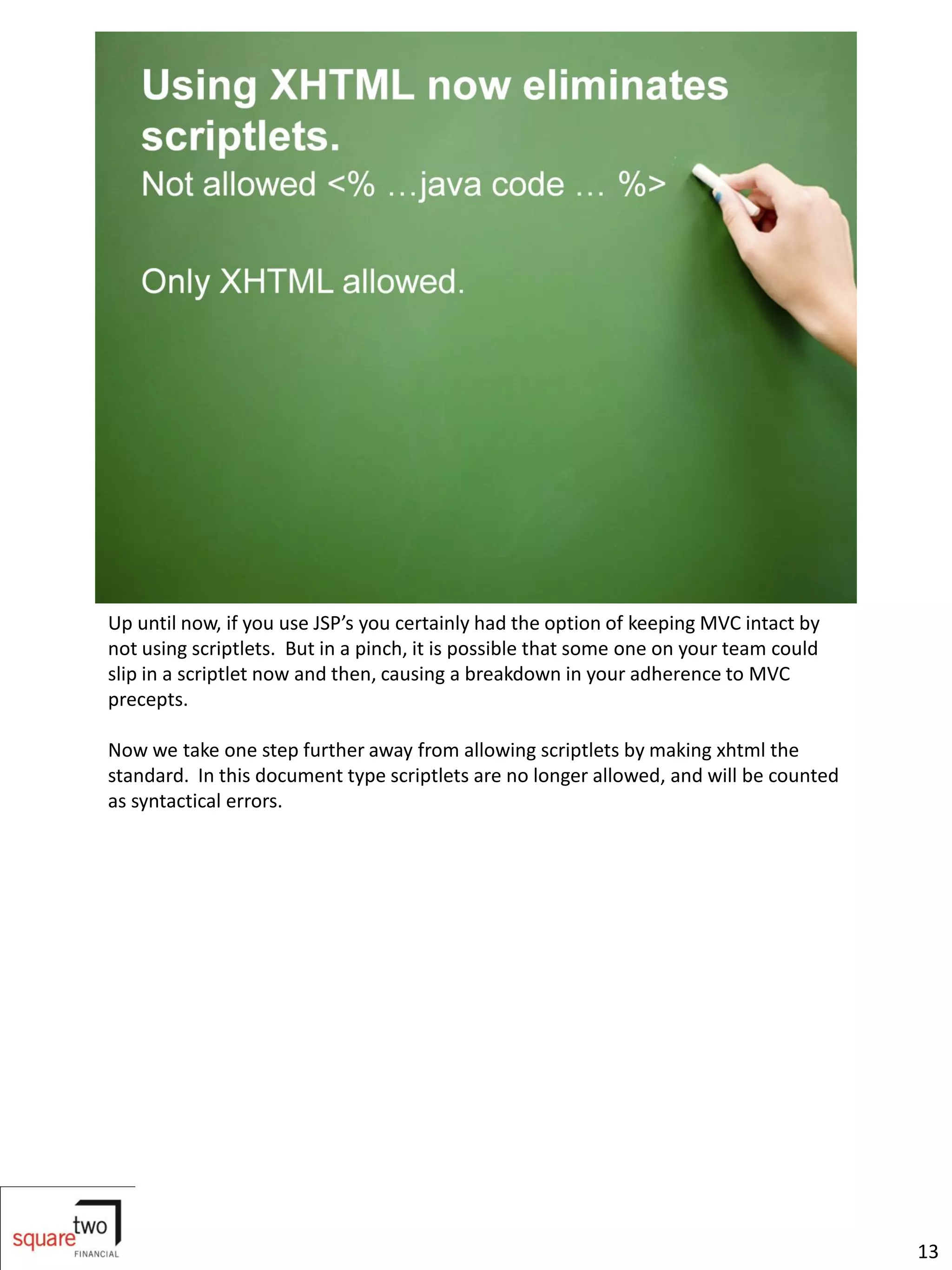 Up until now, if you use JSP’s you certainly had the option of keeping MVC intact by
not using scriptlets. But in a pinch, it is possible that some one on your team could
slip in a scriptlet now and then, causing a breakdown in your adherence to MVC
precepts.

Now we take one step further away from allowing scriptlets by making xhtml the
standard. In this document type scriptlets are no longer allowed, and will be counted
as syntactical errors.




                                                                                        13
 