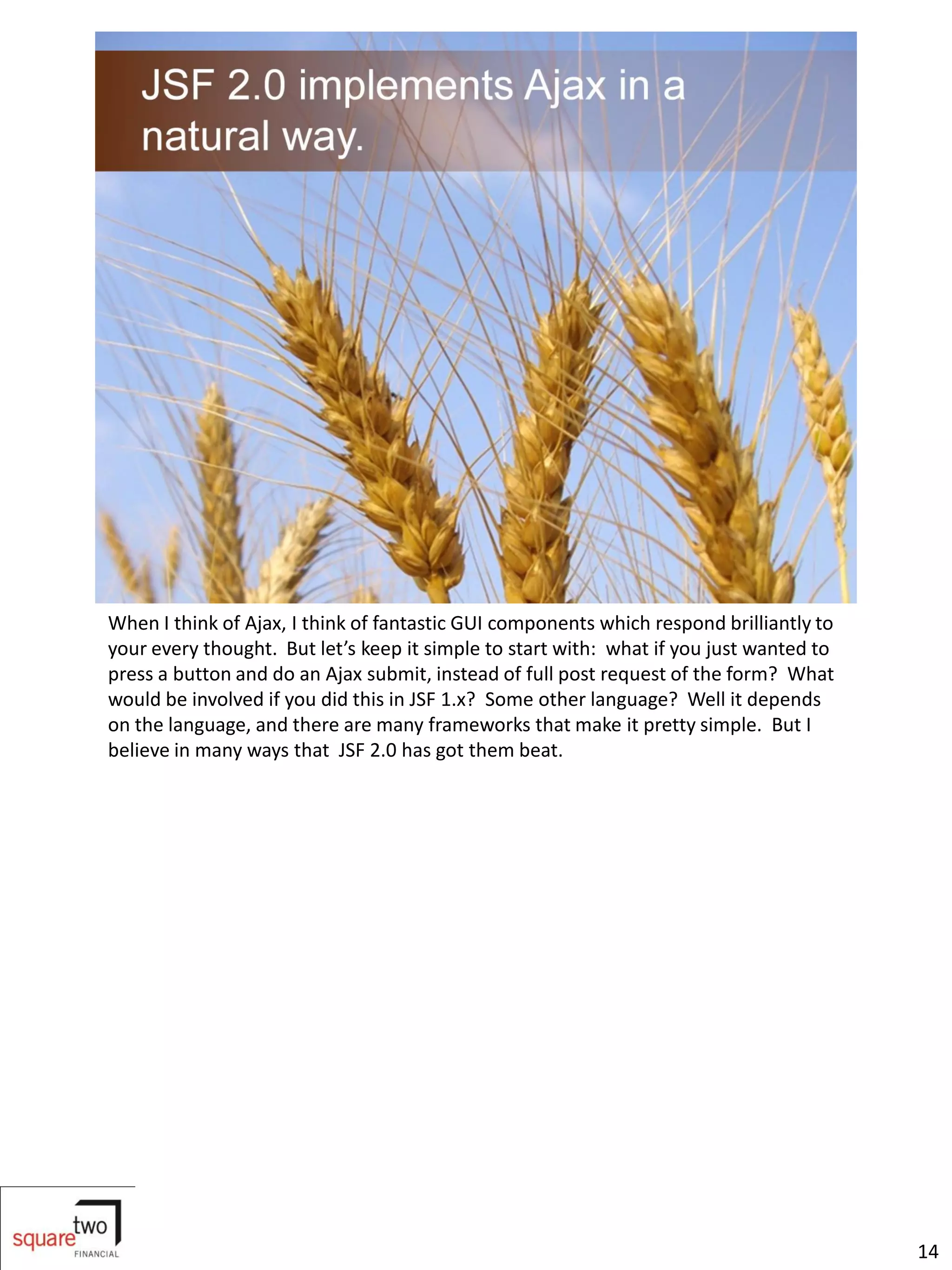 When I think of Ajax, I think of fantastic GUI components which respond brilliantly to
your every thought. But let’s keep it simple to start with: what if you just wanted to
press a button and do an Ajax submit, instead of full post request of the form? What
would be involved if you did this in JSF 1.x? Some other language? Well it depends
on the language, and there are many frameworks that make it pretty simple. But I
believe in many ways that JSF 2.0 has got them beat.




                                                                                         14
 