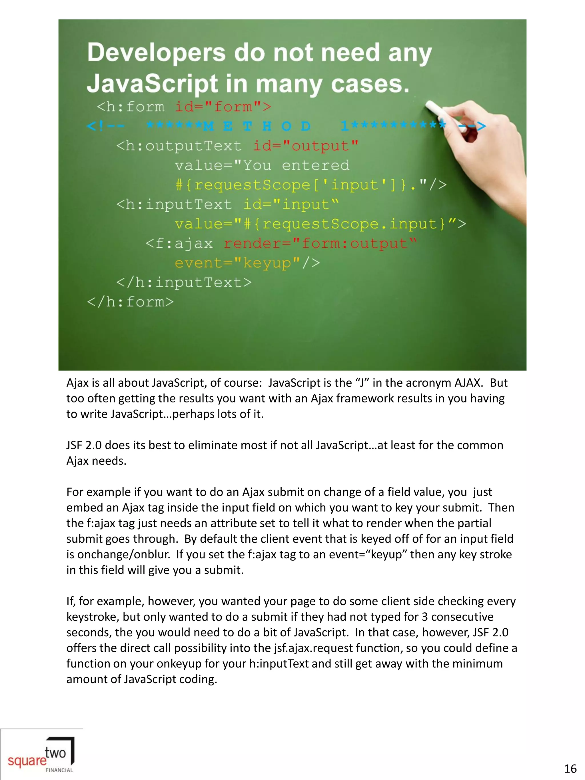 Ajax is all about JavaScript, of course: JavaScript is the “J” in the acronym AJAX. But
too often getting the results you want with an Ajax framework results in you having
to write JavaScript…perhaps lots of it.

JSF 2.0 does its best to eliminate most if not all JavaScript…at least for the common
Ajax needs.

For example if you want to do an Ajax submit on change of a field value, you just
embed an Ajax tag inside the input field on which you want to key your submit. Then
the f:ajax tag just needs an attribute set to tell it what to render when the partial
submit goes through. By default the client event that is keyed off of for an input field
is onchange/onblur. If you set the f:ajax tag to an event=“keyup” then any key stroke
in this field will give you a submit.

If, for example, however, you wanted your page to do some client side checking every
keystroke, but only wanted to do a submit if they had not typed for 3 consecutive
seconds, the you would need to do a bit of JavaScript. In that case, however, JSF 2.0
offers the direct call possibility into the jsf.ajax.request function, so you could define a
function on your onkeyup for your h:inputText and still get away with the minimum
amount of JavaScript coding.




                                                                                               16
 