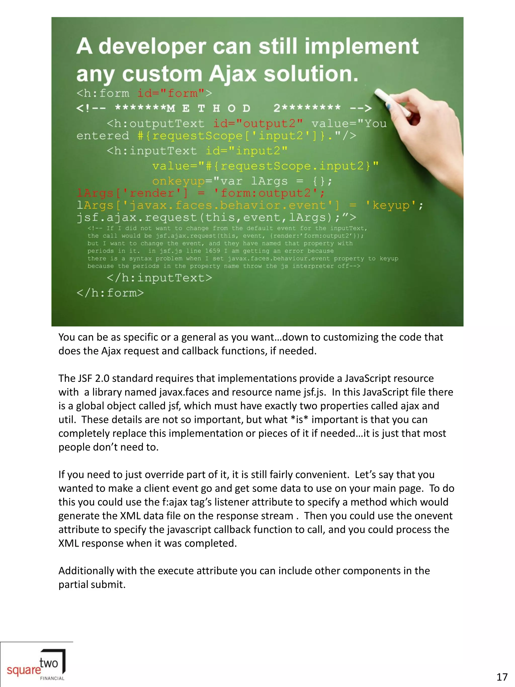 You can be as specific or a general as you want…down to customizing the code that
does the Ajax request and callback functions, if needed.

The JSF 2.0 standard requires that implementations provide a JavaScript resource
with a library named javax.faces and resource name jsf.js. In this JavaScript file there
is a global object called jsf, which must have exactly two properties called ajax and
util. These details are not so important, but what *is* important is that you can
completely replace this implementation or pieces of it if needed…it is just that most
people don’t need to.

If you need to just override part of it, it is still fairly convenient. Let’s say that you
wanted to make a client event go and get some data to use on your main page. To do
this you could use the f:ajax tag’s listener attribute to specify a method which would
generate the XML data file on the response stream . Then you could use the onevent
attribute to specify the javascript callback function to call, and you could process the
XML response when it was completed.

Additionally with the execute attribute you can include other components in the
partial submit.




                                                                                             17
 