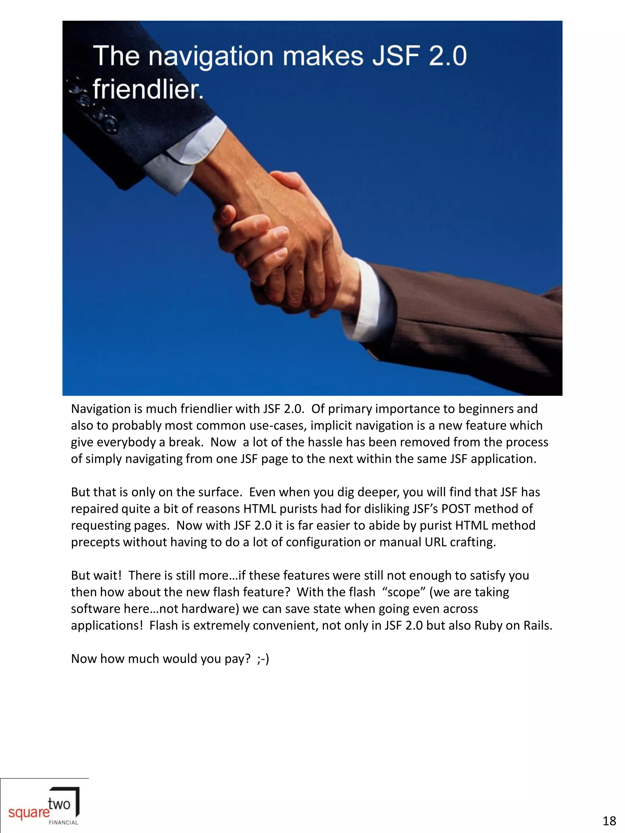 Navigation is much friendlier with JSF 2.0. Of primary importance to beginners and
also to probably most common use-cases, implicit navigation is a new feature which
give everybody a break. Now a lot of the hassle has been removed from the process
of simply navigating from one JSF page to the next within the same JSF application.

But that is only on the surface. Even when you dig deeper, you will find that JSF has
repaired quite a bit of reasons HTML purists had for disliking JSF’s POST method of
requesting pages. Now with JSF 2.0 it is far easier to abide by purist HTML method
precepts without having to do a lot of configuration or manual URL crafting.

But wait! There is still more…if these features were still not enough to satisfy you
then how about the new flash feature? With the flash “scope” (we are taking
software here…not hardware) we can save state when going even across
applications! Flash is extremely convenient, not only in JSF 2.0 but also Ruby on Rails.

Now how much would you pay? ;-)




                                                                                           18
 