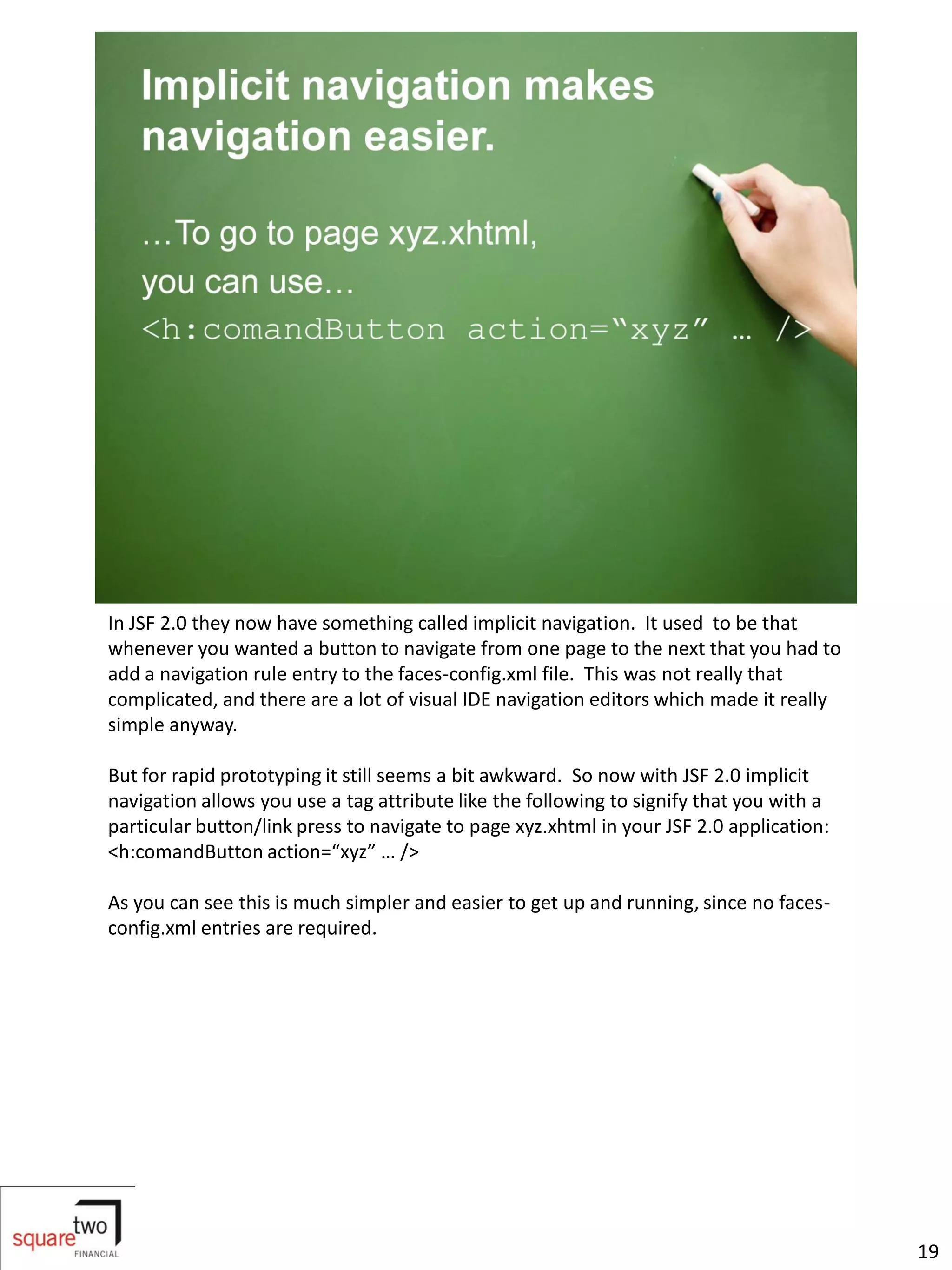 In JSF 2.0 they now have something called implicit navigation. It used to be that
whenever you wanted a button to navigate from one page to the next that you had to
add a navigation rule entry to the faces-config.xml file. This was not really that
complicated, and there are a lot of visual IDE navigation editors which made it really
simple anyway.

But for rapid prototyping it still seems a bit awkward. So now with JSF 2.0 implicit
navigation allows you use a tag attribute like the following to signify that you with a
particular button/link press to navigate to page xyz.xhtml in your JSF 2.0 application:
<h:comandButton action=“xyz” … />

As you can see this is much simpler and easier to get up and running, since no faces-
config.xml entries are required.




                                                                                          19
 