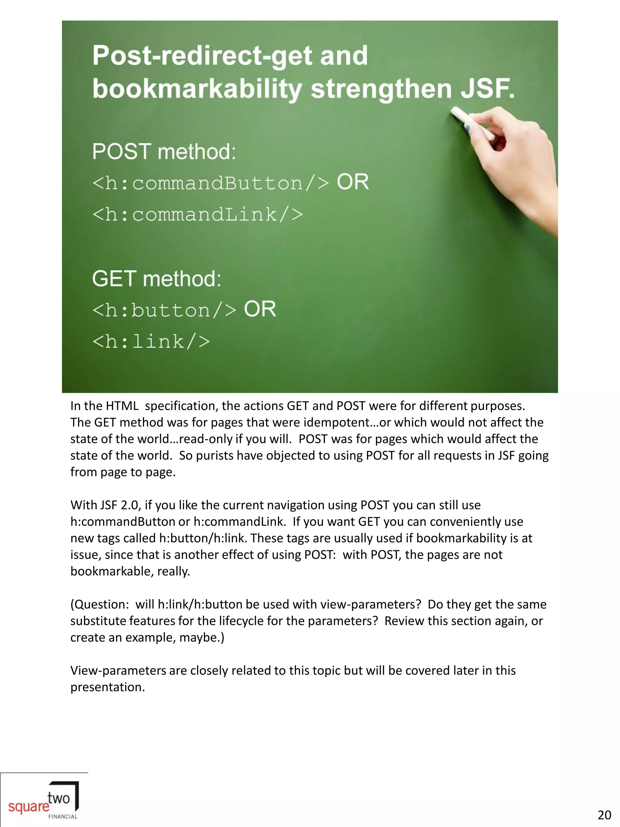 In the HTML specification, the actions GET and POST were for different purposes.
The GET method was for pages that were idempotent…or which would not affect the
state of the world…read-only if you will. POST was for pages which would affect the
state of the world. So purists have objected to using POST for all requests in JSF going
from page to page.

With JSF 2.0, if you like the current navigation using POST you can still use
h:commandButton or h:commandLink. If you want GET you can conveniently use
new tags called h:button/h:link. These tags are usually used if bookmarkability is at
issue, since that is another effect of using POST: with POST, the pages are not
bookmarkable, really.

(Question: will h:link/h:button be used with view-parameters? Do they get the same
substitute features for the lifecycle for the parameters? Review this section again, or
create an example, maybe.)

View-parameters are closely related to this topic but will be covered later in this
presentation.




                                                                                           20
 