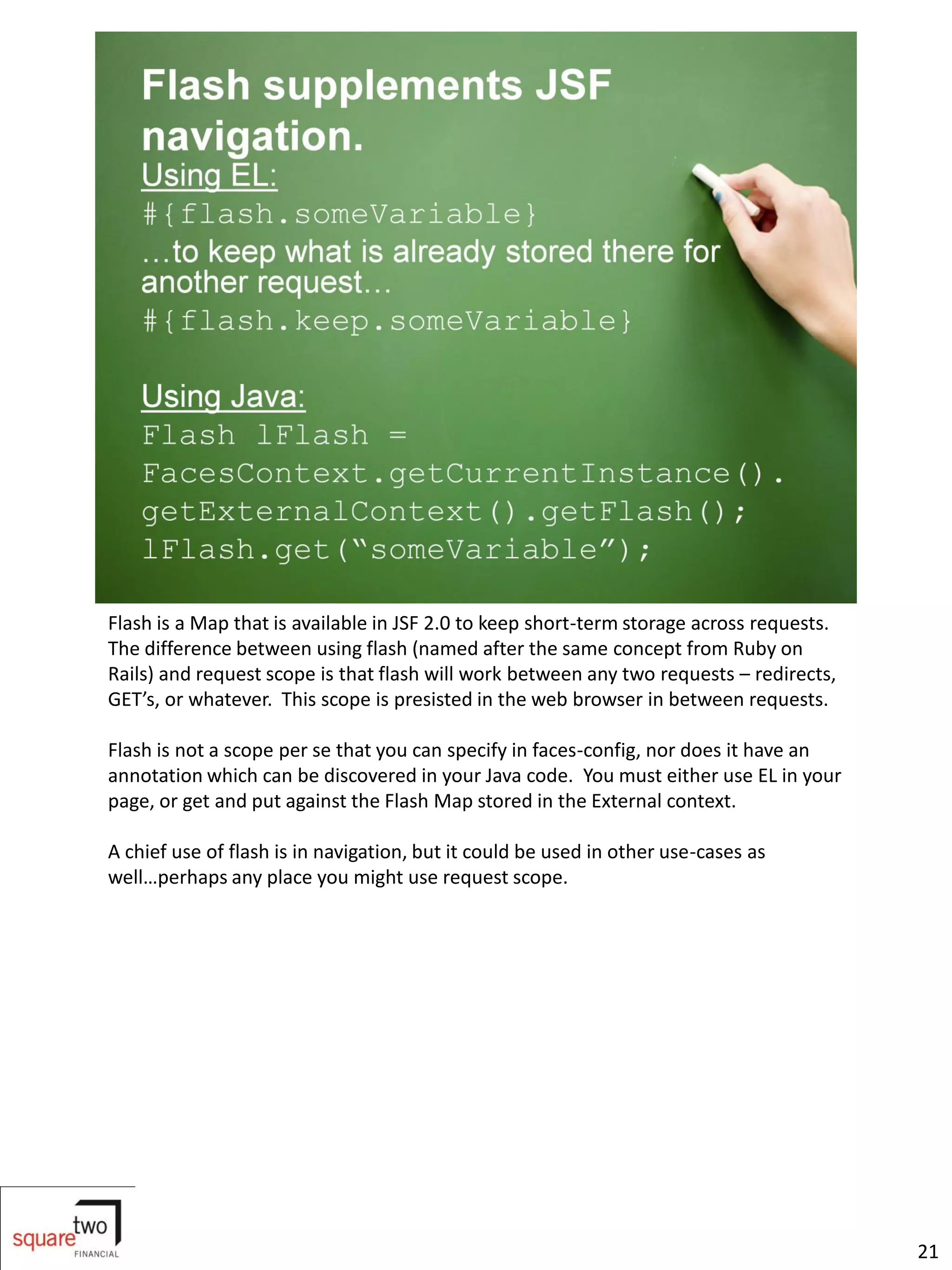 Flash is a Map that is available in JSF 2.0 to keep short-term storage across requests.
The difference between using flash (named after the same concept from Ruby on
Rails) and request scope is that flash will work between any two requests – redirects,
GET’s, or whatever. This scope is presisted in the web browser in between requests.

Flash is not a scope per se that you can specify in faces-config, nor does it have an
annotation which can be discovered in your Java code. You must either use EL in your
page, or get and put against the Flash Map stored in the External context.

A chief use of flash is in navigation, but it could be used in other use-cases as
well…perhaps any place you might use request scope.




                                                                                          21
 