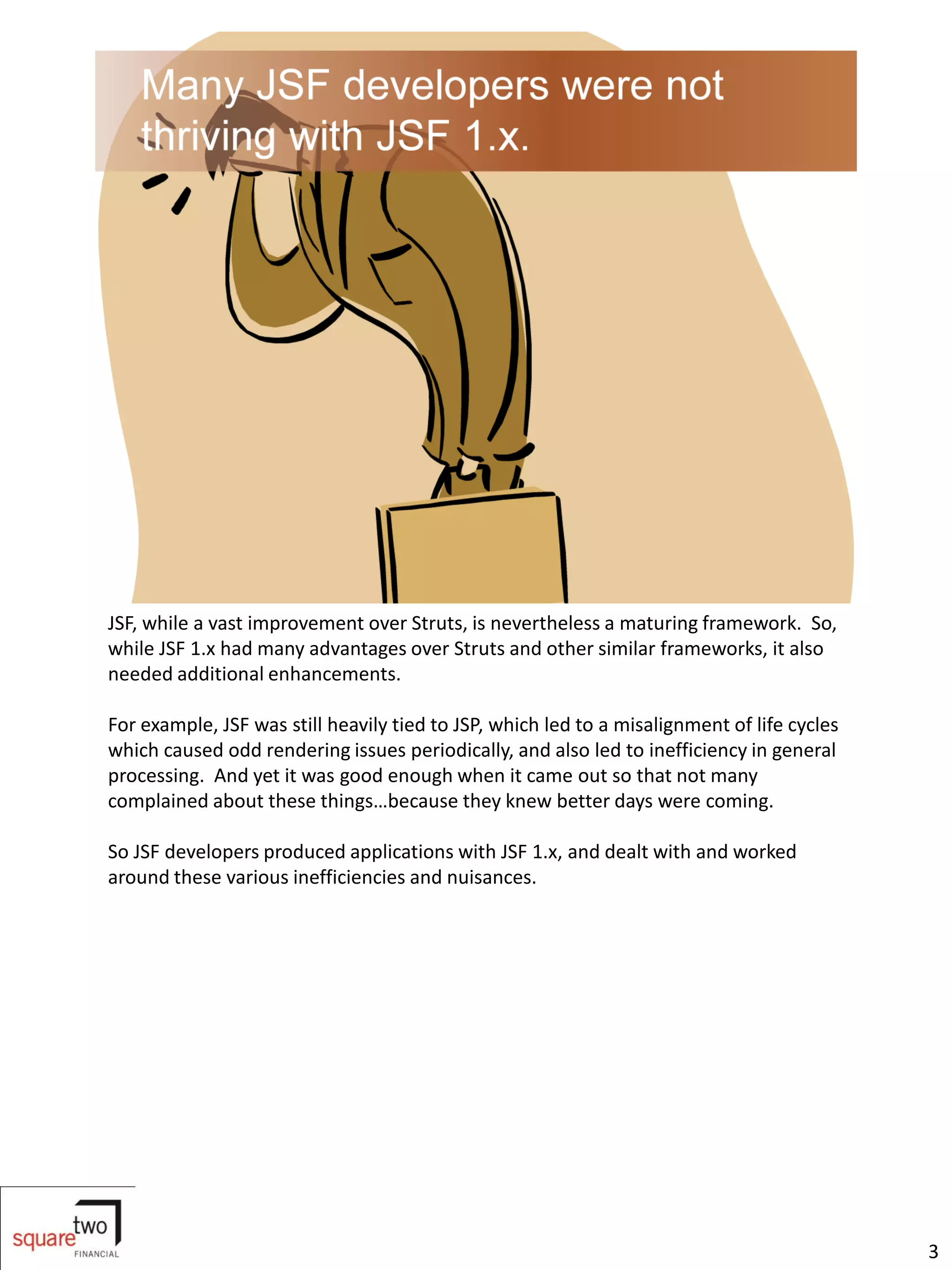 JSF, while a vast improvement over Struts, is nevertheless a maturing framework. So,
while JSF 1.x had many advantages over Struts and other similar frameworks, it also
needed additional enhancements.

For example, JSF was still heavily tied to JSP, which led to a misalignment of life cycles
which caused odd rendering issues periodically, and also led to inefficiency in general
processing. And yet it was good enough when it came out so that not many
complained about these things…because they knew better days were coming.

So JSF developers produced applications with JSF 1.x, and dealt with and worked
around these various inefficiencies and nuisances.




                                                                                             3
 