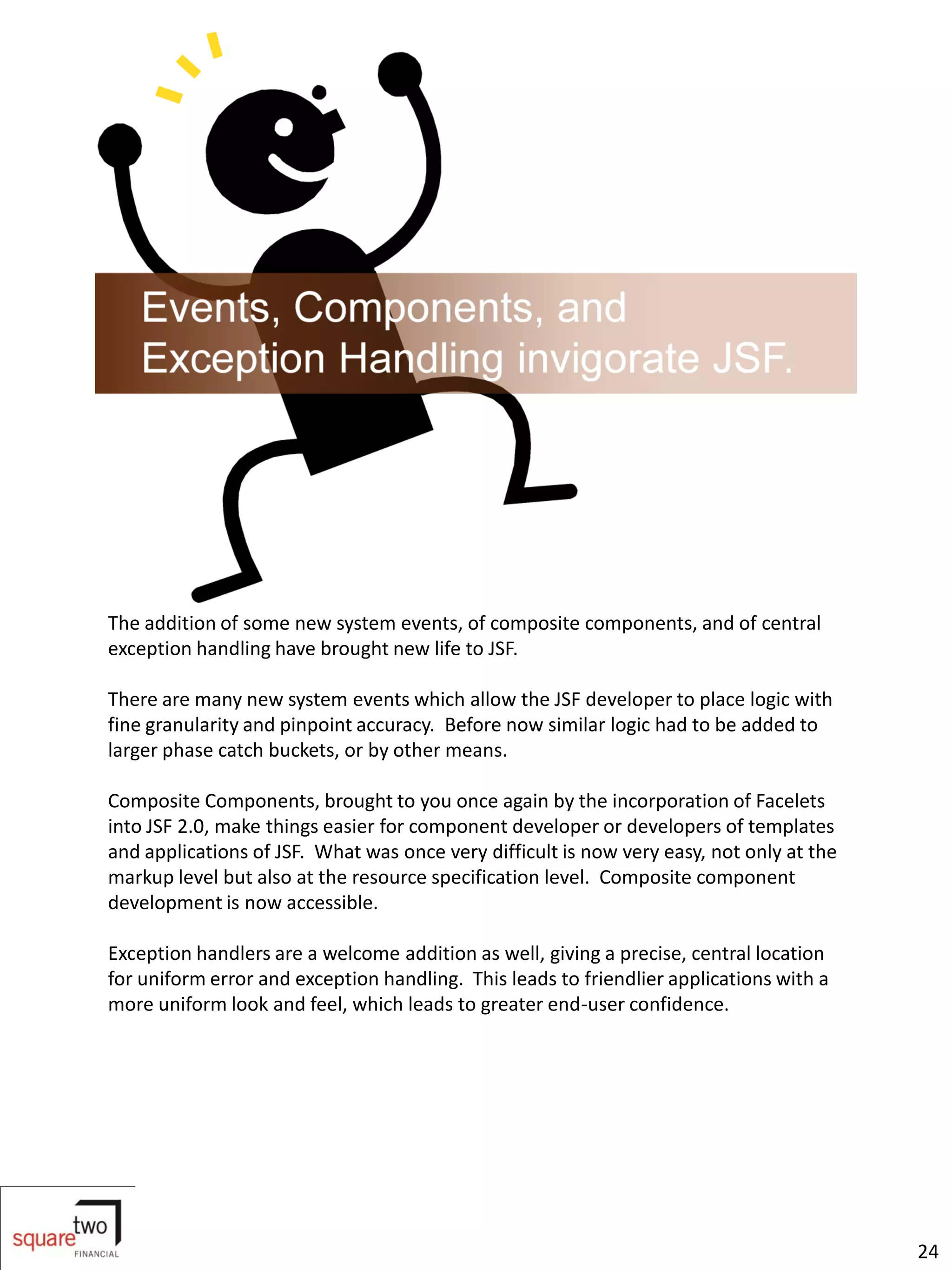 The addition of some new system events, of composite components, and of central
exception handling have brought new life to JSF.

There are many new system events which allow the JSF developer to place logic with
fine granularity and pinpoint accuracy. Before now similar logic had to be added to
larger phase catch buckets, or by other means.

Composite Components, brought to you once again by the incorporation of Facelets
into JSF 2.0, make things easier for component developer or developers of templates
and applications of JSF. What was once very difficult is now very easy, not only at the
markup level but also at the resource specification level. Composite component
development is now accessible.

Exception handlers are a welcome addition as well, giving a precise, central location
for uniform error and exception handling. This leads to friendlier applications with a
more uniform look and feel, which leads to greater end-user confidence.




                                                                                          24
 