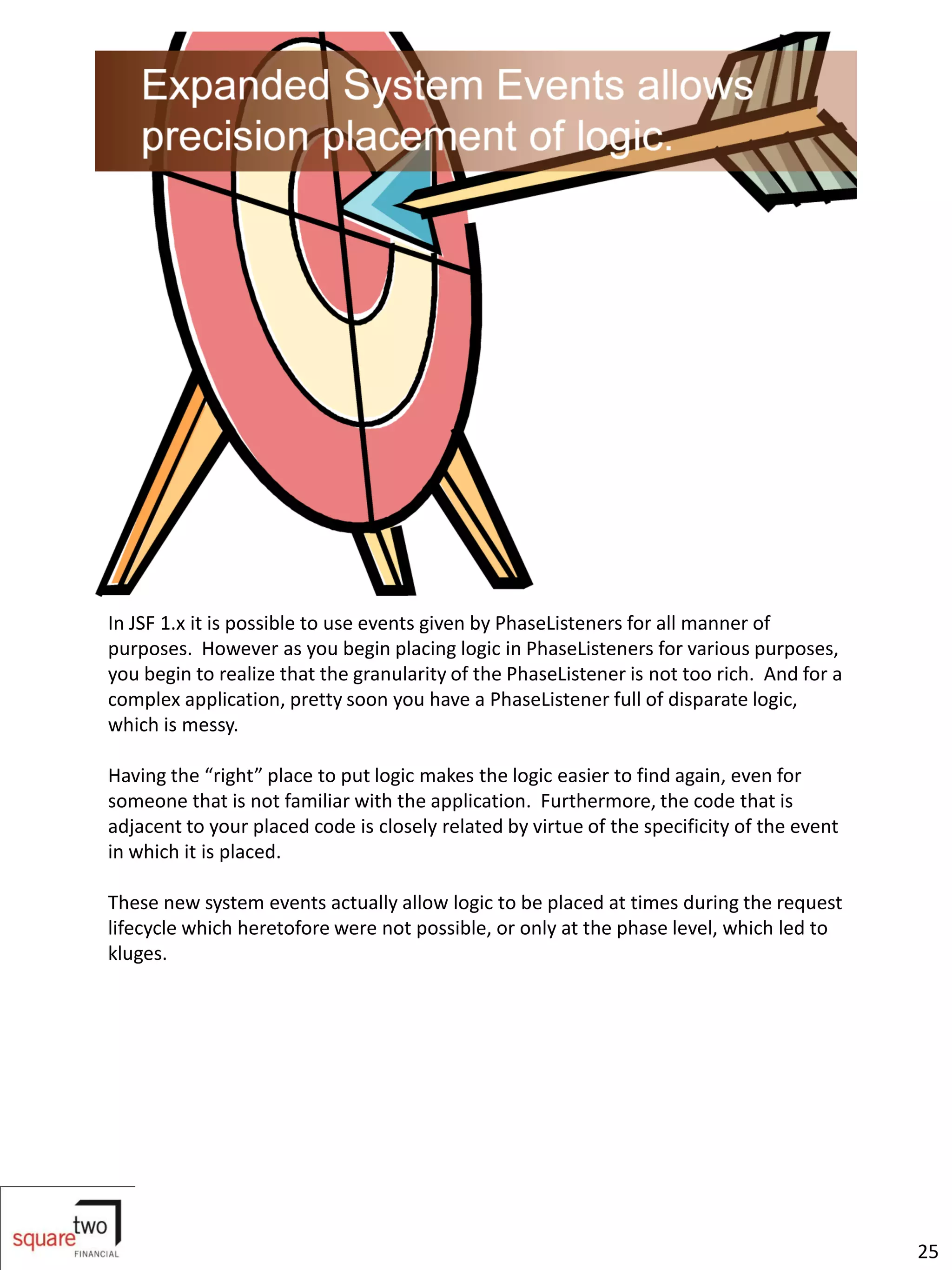 In JSF 1.x it is possible to use events given by PhaseListeners for all manner of
purposes. However as you begin placing logic in PhaseListeners for various purposes,
you begin to realize that the granularity of the PhaseListener is not too rich. And for a
complex application, pretty soon you have a PhaseListener full of disparate logic,
which is messy.

Having the “right” place to put logic makes the logic easier to find again, even for
someone that is not familiar with the application. Furthermore, the code that is
adjacent to your placed code is closely related by virtue of the specificity of the event
in which it is placed.

These new system events actually allow logic to be placed at times during the request
lifecycle which heretofore were not possible, or only at the phase level, which led to
kluges.




                                                                                            25
 