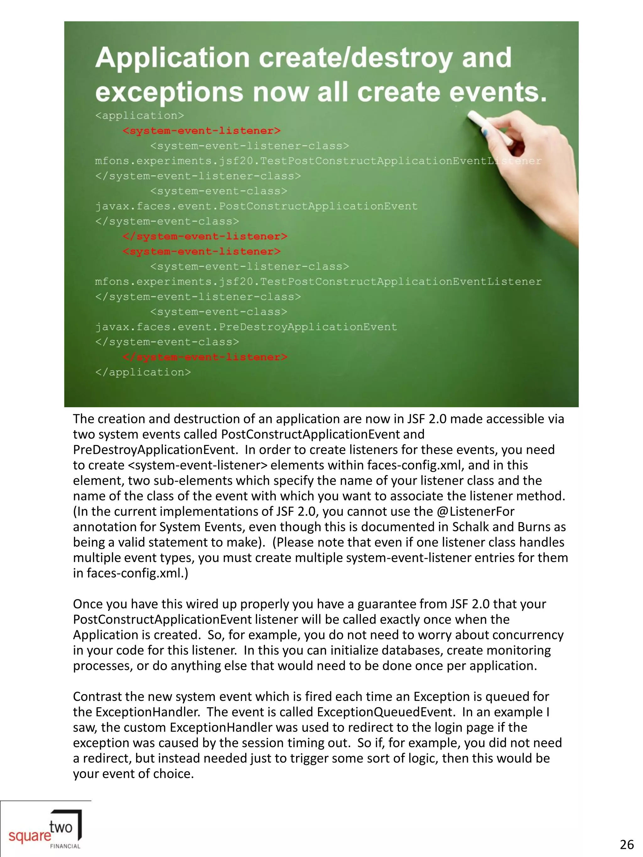 The creation and destruction of an application are now in JSF 2.0 made accessible via
two system events called PostConstructApplicationEvent and
PreDestroyApplicationEvent. In order to create listeners for these events, you need
to create <system-event-listener> elements within faces-config.xml, and in this
element, two sub-elements which specify the name of your listener class and the
name of the class of the event with which you want to associate the listener method.
(In the current implementations of JSF 2.0, you cannot use the @ListenerFor
annotation for System Events, even though this is documented in Schalk and Burns as
being a valid statement to make). (Please note that even if one listener class handles
multiple event types, you must create multiple system-event-listener entries for them
in faces-config.xml.)

Once you have this wired up properly you have a guarantee from JSF 2.0 that your
PostConstructApplicationEvent listener will be called exactly once when the
Application is created. So, for example, you do not need to worry about concurrency
in your code for this listener. In this you can initialize databases, create monitoring
processes, or do anything else that would need to be done once per application.

Contrast the new system event which is fired each time an Exception is queued for
the ExceptionHandler. The event is called ExceptionQueuedEvent. In an example I
saw, the custom ExceptionHandler was used to redirect to the login page if the
exception was caused by the session timing out. So if, for example, you did not need
a redirect, but instead needed just to trigger some sort of logic, then this would be
your event of choice.



                                                                                          26
 