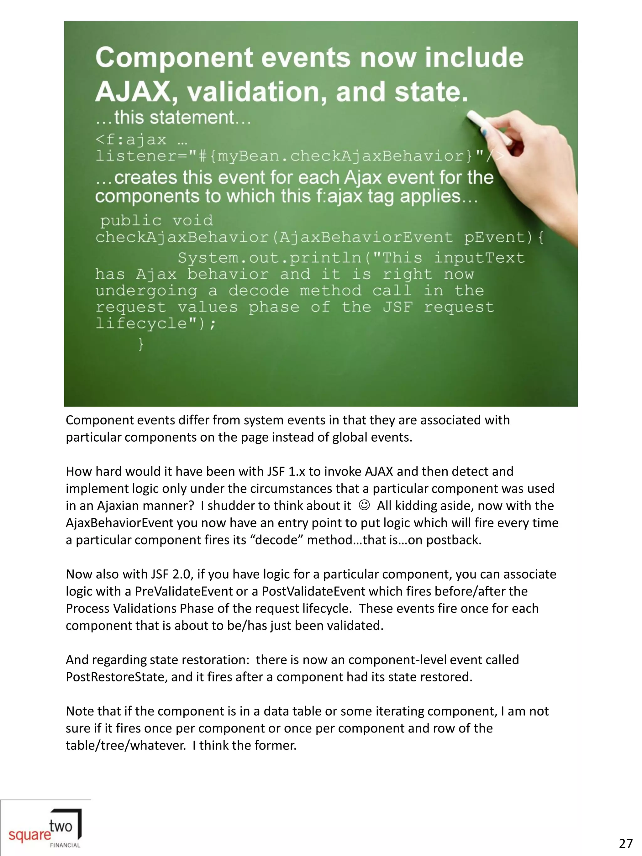 Component events differ from system events in that they are associated with
particular components on the page instead of global events.

How hard would it have been with JSF 1.x to invoke AJAX and then detect and
implement logic only under the circumstances that a particular component was used
in an Ajaxian manner? I shudder to think about it  All kidding aside, now with the
AjaxBehaviorEvent you now have an entry point to put logic which will fire every time
a particular component fires its “decode” method…that is…on postback.

Now also with JSF 2.0, if you have logic for a particular component, you can associate
logic with a PreValidateEvent or a PostValidateEvent which fires before/after the
Process Validations Phase of the request lifecycle. These events fire once for each
component that is about to be/has just been validated.

And regarding state restoration: there is now an component-level event called
PostRestoreState, and it fires after a component had its state restored.

Note that if the component is in a data table or some iterating component, I am not
sure if it fires once per component or once per component and row of the
table/tree/whatever. I think the former.




                                                                                         27
 