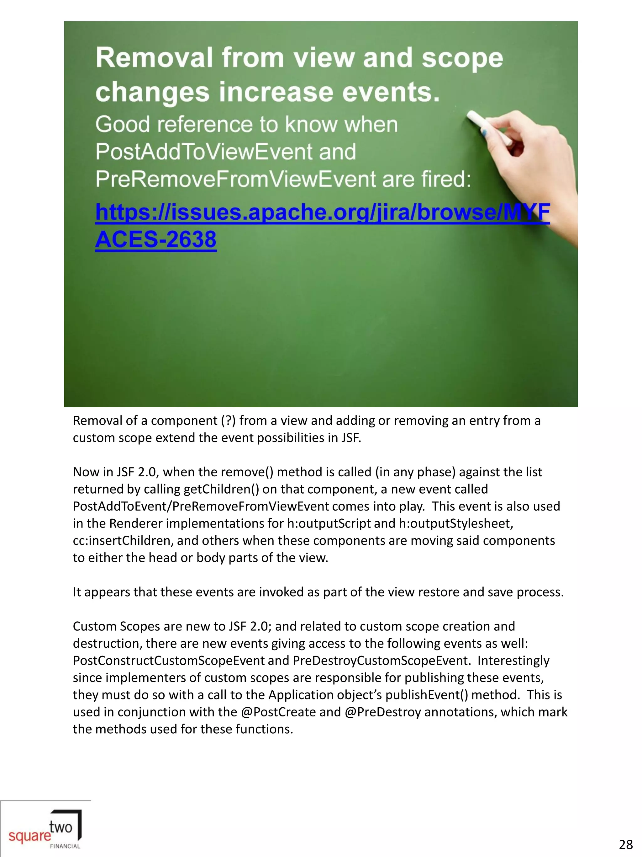 Removal of a component (?) from a view and adding or removing an entry from a
custom scope extend the event possibilities in JSF.

Now in JSF 2.0, when the remove() method is called (in any phase) against the list
returned by calling getChildren() on that component, a new event called
PostAddToEvent/PreRemoveFromViewEvent comes into play. This event is also used
in the Renderer implementations for h:outputScript and h:outputStylesheet,
cc:insertChildren, and others when these components are moving said components
to either the head or body parts of the view.

It appears that these events are invoked as part of the view restore and save process.

Custom Scopes are new to JSF 2.0; and related to custom scope creation and
destruction, there are new events giving access to the following events as well:
PostConstructCustomScopeEvent and PreDestroyCustomScopeEvent. Interestingly
since implementers of custom scopes are responsible for publishing these events,
they must do so with a call to the Application object’s publishEvent() method. This is
used in conjunction with the @PostCreate and @PreDestroy annotations, which mark
the methods used for these functions.




                                                                                         28
 