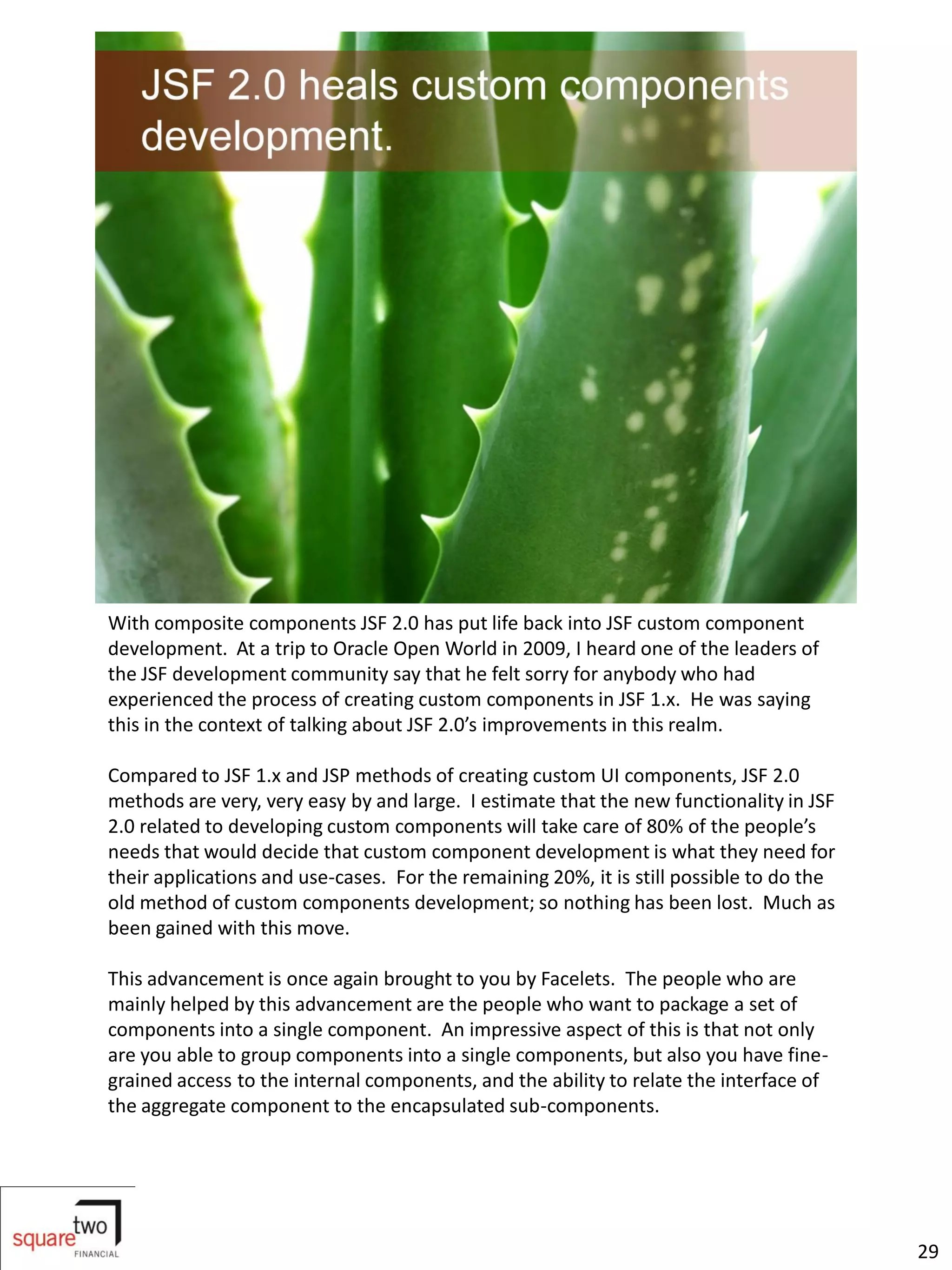 With composite components JSF 2.0 has put life back into JSF custom component
development. At a trip to Oracle Open World in 2009, I heard one of the leaders of
the JSF development community say that he felt sorry for anybody who had
experienced the process of creating custom components in JSF 1.x. He was saying
this in the context of talking about JSF 2.0’s improvements in this realm.

Compared to JSF 1.x and JSP methods of creating custom UI components, JSF 2.0
methods are very, very easy by and large. I estimate that the new functionality in JSF
2.0 related to developing custom components will take care of 80% of the people’s
needs that would decide that custom component development is what they need for
their applications and use-cases. For the remaining 20%, it is still possible to do the
old method of custom components development; so nothing has been lost. Much as
been gained with this move.

This advancement is once again brought to you by Facelets. The people who are
mainly helped by this advancement are the people who want to package a set of
components into a single component. An impressive aspect of this is that not only
are you able to group components into a single components, but also you have fine-
grained access to the internal components, and the ability to relate the interface of
the aggregate component to the encapsulated sub-components.




                                                                                          29
 