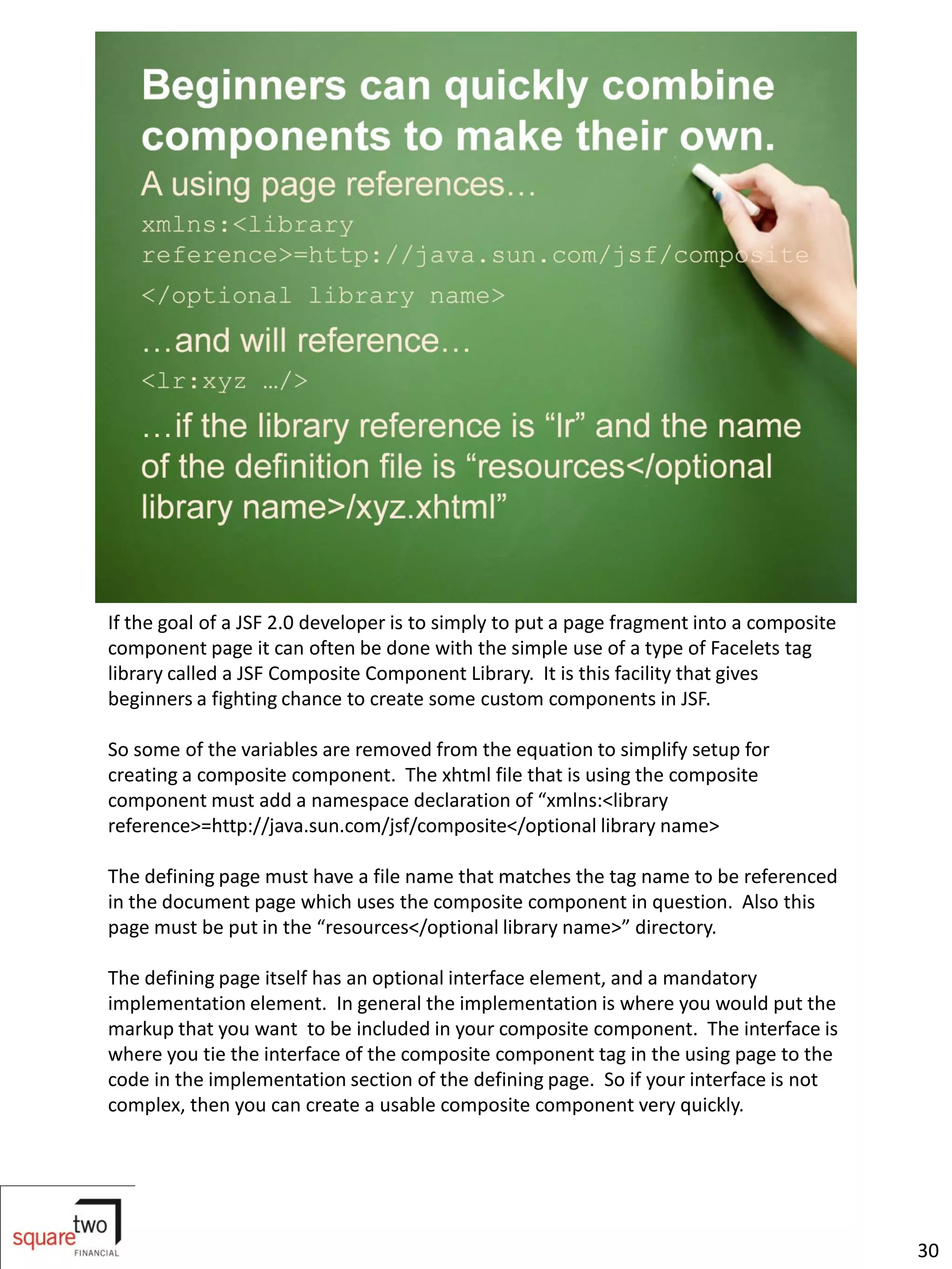 If the goal of a JSF 2.0 developer is to simply to put a page fragment into a composite
component page it can often be done with the simple use of a type of Facelets tag
library called a JSF Composite Component Library. It is this facility that gives
beginners a fighting chance to create some custom components in JSF.

So some of the variables are removed from the equation to simplify setup for
creating a composite component. The xhtml file that is using the composite
component must add a namespace declaration of “xmlns:<library
reference>=http://java.sun.com/jsf/composite</optional library name>

The defining page must have a file name that matches the tag name to be referenced
in the document page which uses the composite component in question. Also this
page must be put in the “resources</optional library name>” directory.

The defining page itself has an optional interface element, and a mandatory
implementation element. In general the implementation is where you would put the
markup that you want to be included in your composite component. The interface is
where you tie the interface of the composite component tag in the using page to the
code in the implementation section of the defining page. So if your interface is not
complex, then you can create a usable composite component very quickly.




                                                                                          30
 