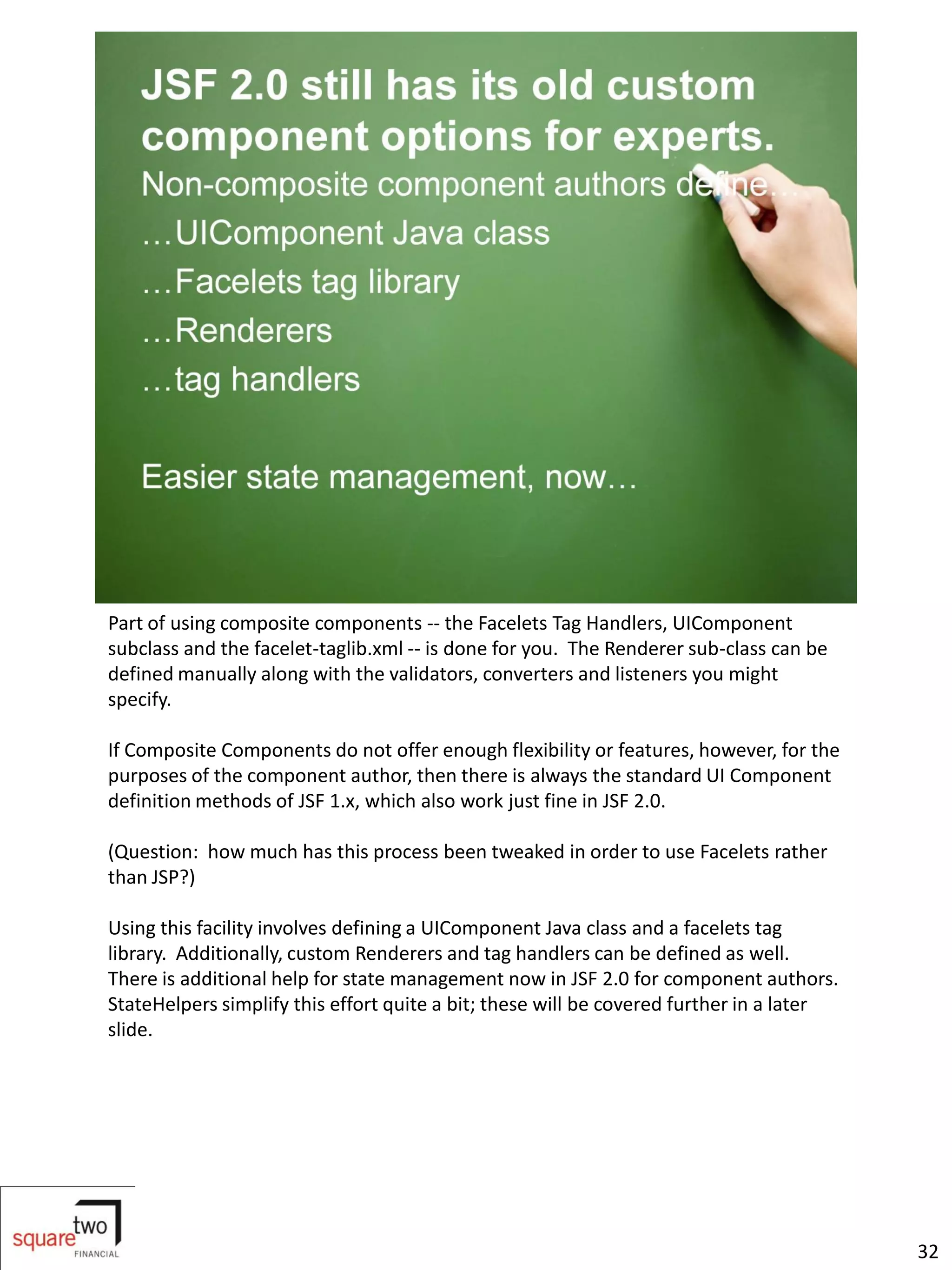 Part of using composite components -- the Facelets Tag Handlers, UIComponent
subclass and the facelet-taglib.xml -- is done for you. The Renderer sub-class can be
defined manually along with the validators, converters and listeners you might
specify.

If Composite Components do not offer enough flexibility or features, however, for the
purposes of the component author, then there is always the standard UI Component
definition methods of JSF 1.x, which also work just fine in JSF 2.0.

(Question: how much has this process been tweaked in order to use Facelets rather
than JSP?)

Using this facility involves defining a UIComponent Java class and a facelets tag
library. Additionally, custom Renderers and tag handlers can be defined as well.
There is additional help for state management now in JSF 2.0 for component authors.
StateHelpers simplify this effort quite a bit; these will be covered further in a later
slide.




                                                                                          32
 