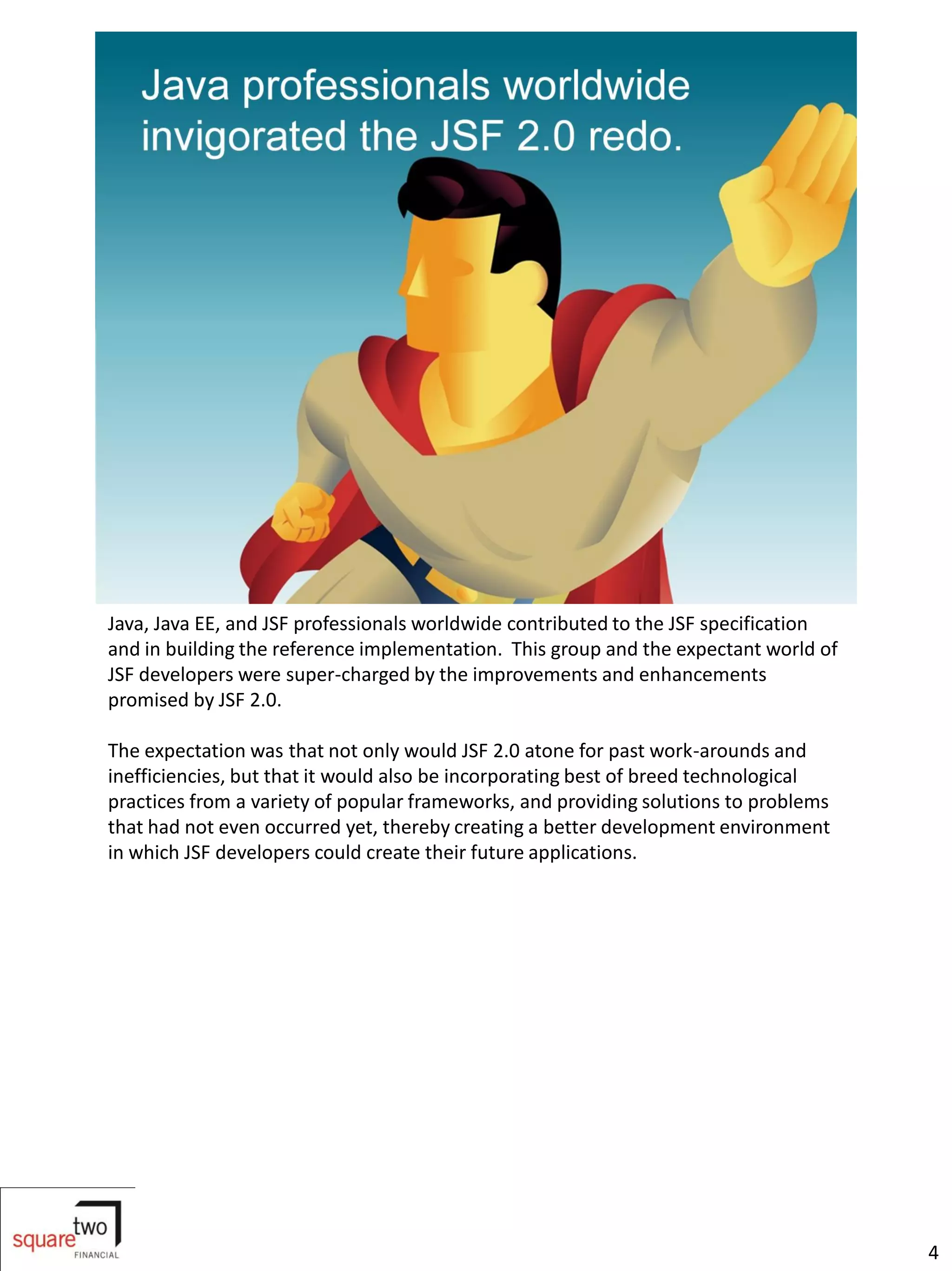 Java, Java EE, and JSF professionals worldwide contributed to the JSF specification
and in building the reference implementation. This group and the expectant world of
JSF developers were super-charged by the improvements and enhancements
promised by JSF 2.0.

The expectation was that not only would JSF 2.0 atone for past work-arounds and
inefficiencies, but that it would also be incorporating best of breed technological
practices from a variety of popular frameworks, and providing solutions to problems
that had not even occurred yet, thereby creating a better development environment
in which JSF developers could create their future applications.




                                                                                      4
 
