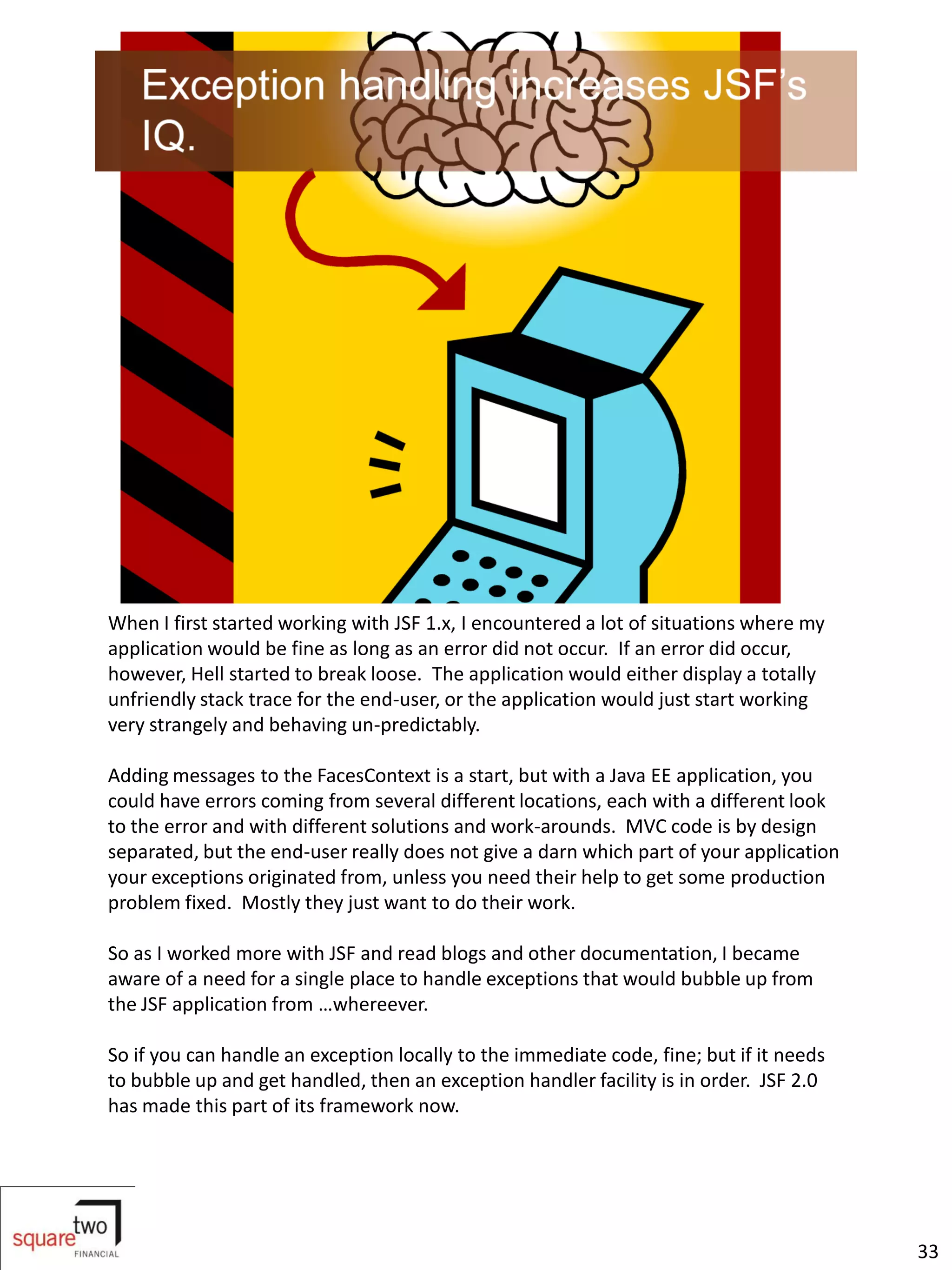When I first started working with JSF 1.x, I encountered a lot of situations where my
application would be fine as long as an error did not occur. If an error did occur,
however, Hell started to break loose. The application would either display a totally
unfriendly stack trace for the end-user, or the application would just start working
very strangely and behaving un-predictably.

Adding messages to the FacesContext is a start, but with a Java EE application, you
could have errors coming from several different locations, each with a different look
to the error and with different solutions and work-arounds. MVC code is by design
separated, but the end-user really does not give a darn which part of your application
your exceptions originated from, unless you need their help to get some production
problem fixed. Mostly they just want to do their work.

So as I worked more with JSF and read blogs and other documentation, I became
aware of a need for a single place to handle exceptions that would bubble up from
the JSF application from …whereever.

So if you can handle an exception locally to the immediate code, fine; but if it needs
to bubble up and get handled, then an exception handler facility is in order. JSF 2.0
has made this part of its framework now.




                                                                                         33
 