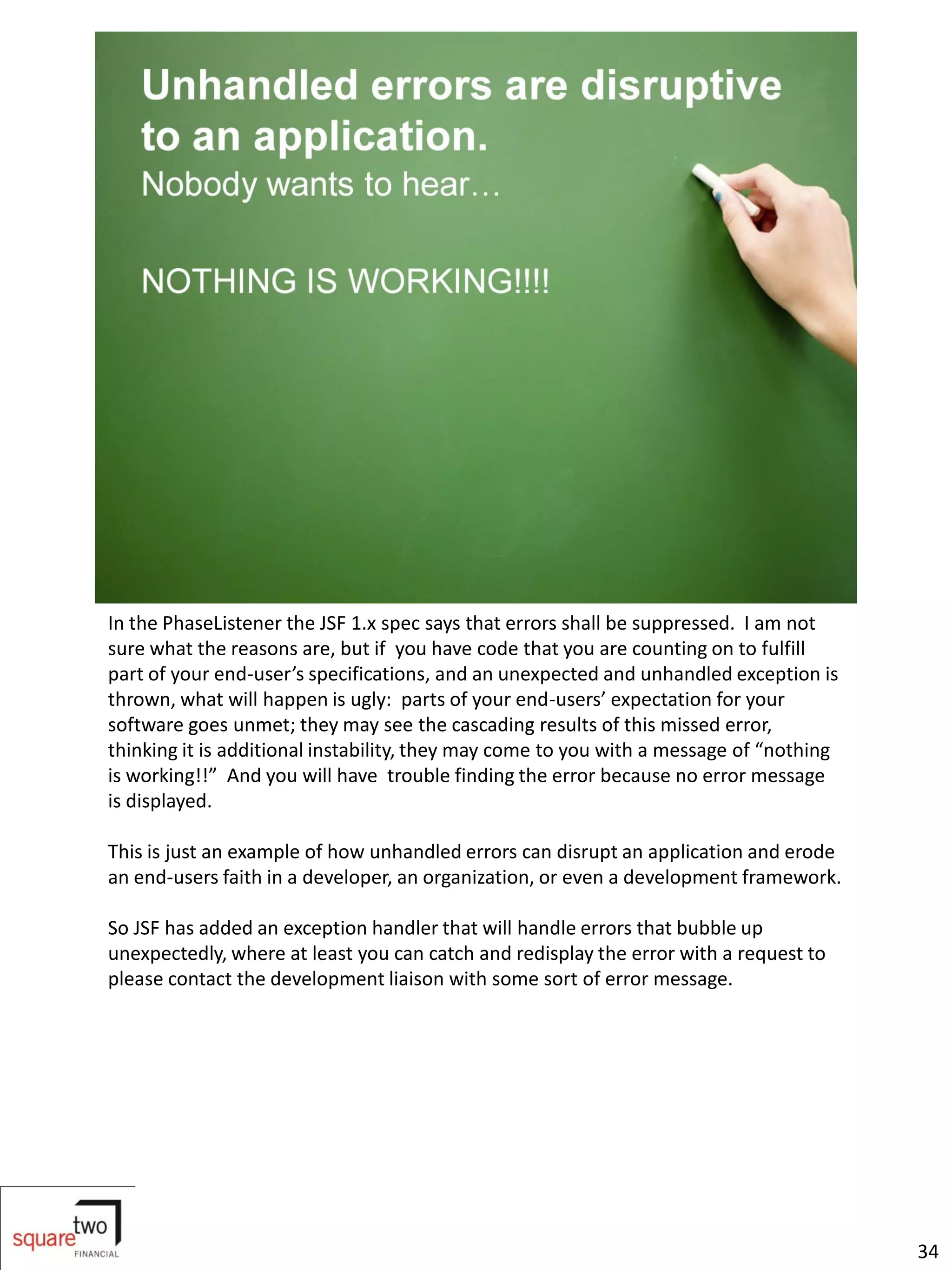 In the PhaseListener the JSF 1.x spec says that errors shall be suppressed. I am not
sure what the reasons are, but if you have code that you are counting on to fulfill
part of your end-user’s specifications, and an unexpected and unhandled exception is
thrown, what will happen is ugly: parts of your end-users’ expectation for your
software goes unmet; they may see the cascading results of this missed error,
thinking it is additional instability, they may come to you with a message of “nothing
is working!!” And you will have trouble finding the error because no error message
is displayed.

This is just an example of how unhandled errors can disrupt an application and erode
an end-users faith in a developer, an organization, or even a development framework.

So JSF has added an exception handler that will handle errors that bubble up
unexpectedly, where at least you can catch and redisplay the error with a request to
please contact the development liaison with some sort of error message.




                                                                                         34
 