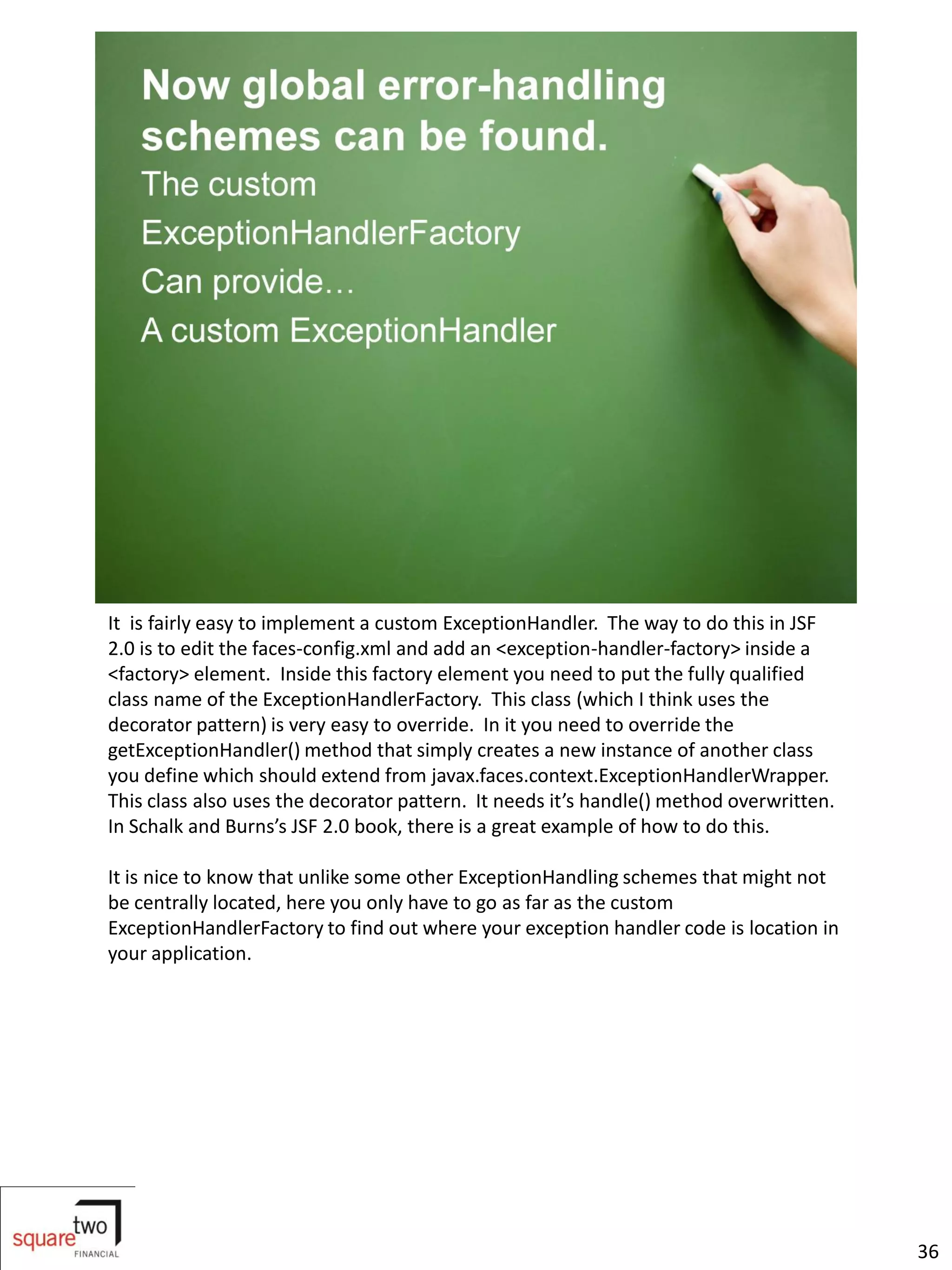 It is fairly easy to implement a custom ExceptionHandler. The way to do this in JSF
2.0 is to edit the faces-config.xml and add an <exception-handler-factory> inside a
<factory> element. Inside this factory element you need to put the fully qualified
class name of the ExceptionHandlerFactory. This class (which I think uses the
decorator pattern) is very easy to override. In it you need to override the
getExceptionHandler() method that simply creates a new instance of another class
you define which should extend from javax.faces.context.ExceptionHandlerWrapper.
This class also uses the decorator pattern. It needs it’s handle() method overwritten.
In Schalk and Burns’s JSF 2.0 book, there is a great example of how to do this.

It is nice to know that unlike some other ExceptionHandling schemes that might not
be centrally located, here you only have to go as far as the custom
ExceptionHandlerFactory to find out where your exception handler code is location in
your application.




                                                                                         36
 
