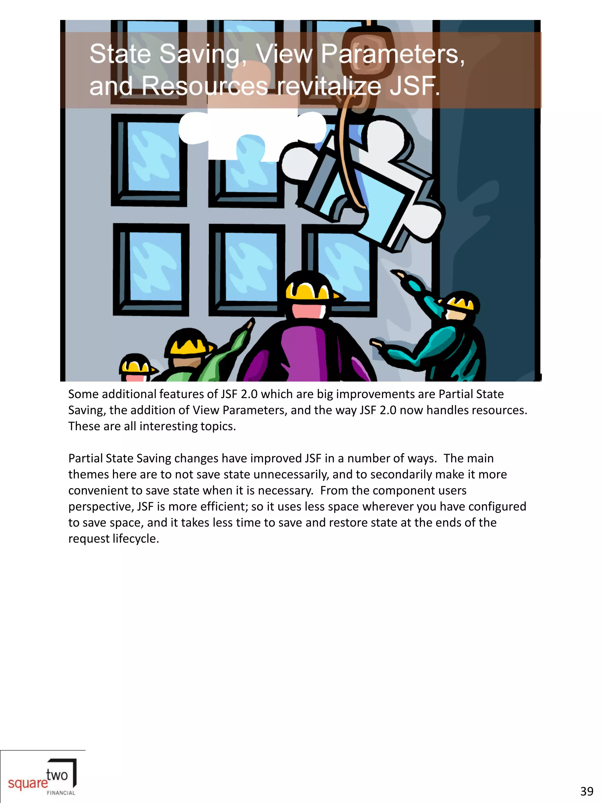Some additional features of JSF 2.0 which are big improvements are Partial State
Saving, the addition of View Parameters, and the way JSF 2.0 now handles resources.
These are all interesting topics.

Partial State Saving changes have improved JSF in a number of ways. The main
themes here are to not save state unnecessarily, and to secondarily make it more
convenient to save state when it is necessary. From the component users
perspective, JSF is more efficient; so it uses less space wherever you have configured
to save space, and it takes less time to save and restore state at the ends of the
request lifecycle.




                                                                                         39
 