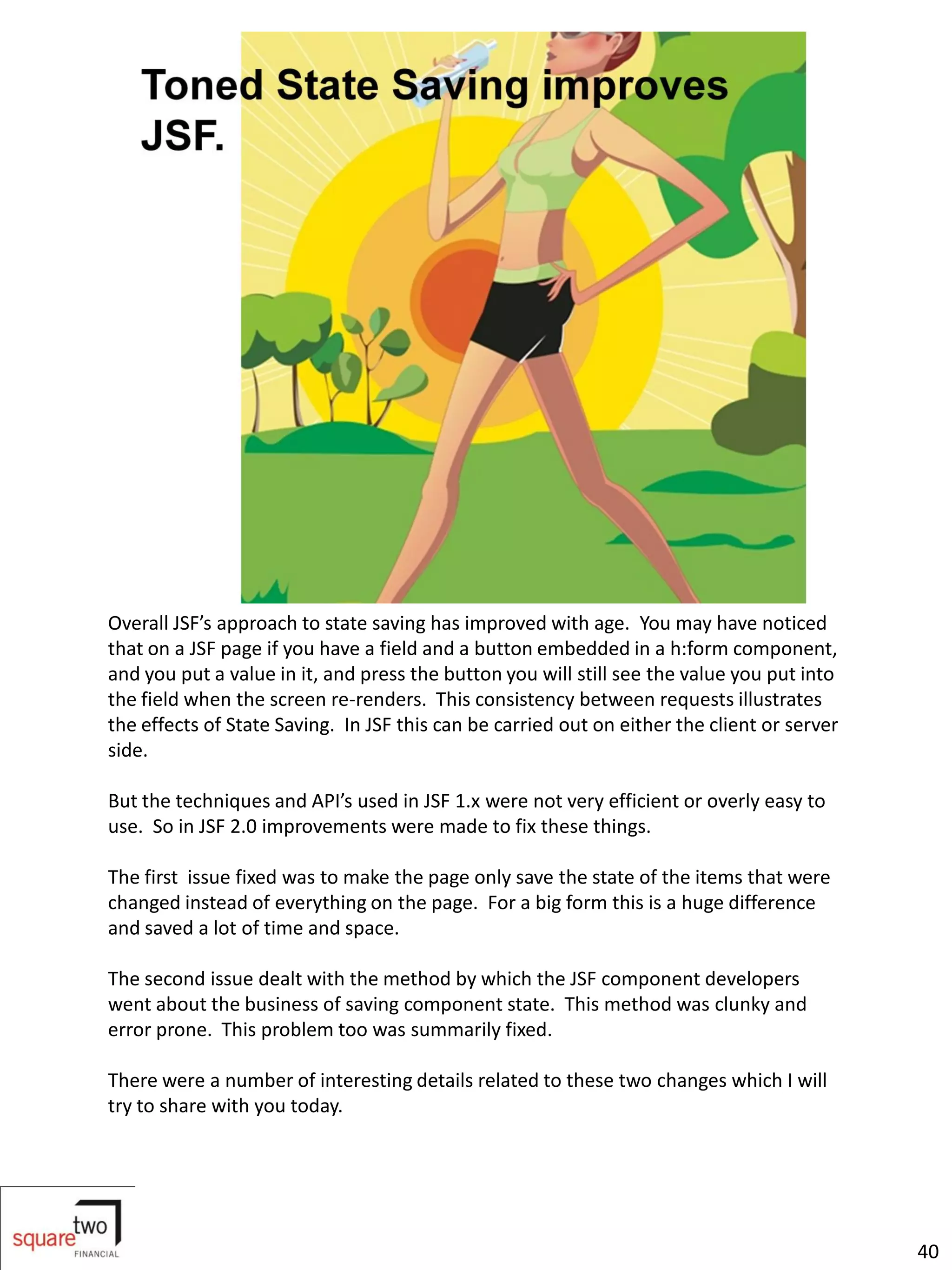 Overall JSF’s approach to state saving has improved with age. You may have noticed
that on a JSF page if you have a field and a button embedded in a h:form component,
and you put a value in it, and press the button you will still see the value you put into
the field when the screen re-renders. This consistency between requests illustrates
the effects of State Saving. In JSF this can be carried out on either the client or server
side.

But the techniques and API’s used in JSF 1.x were not very efficient or overly easy to
use. So in JSF 2.0 improvements were made to fix these things.

The first issue fixed was to make the page only save the state of the items that were
changed instead of everything on the page. For a big form this is a huge difference
and saved a lot of time and space.

The second issue dealt with the method by which the JSF component developers
went about the business of saving component state. This method was clunky and
error prone. This problem too was summarily fixed.

There were a number of interesting details related to these two changes which I will
try to share with you today.




                                                                                             40
 