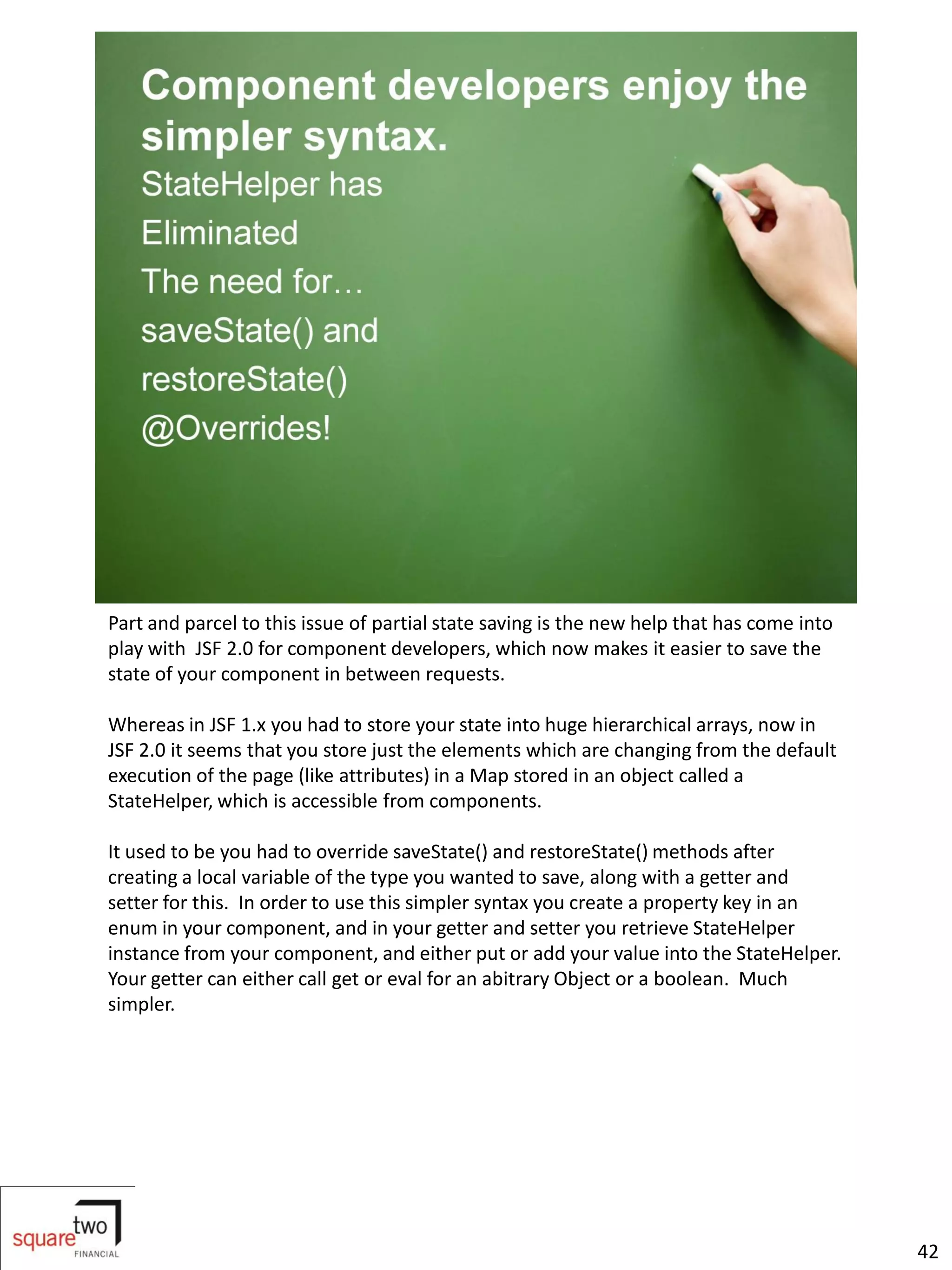 Part and parcel to this issue of partial state saving is the new help that has come into
play with JSF 2.0 for component developers, which now makes it easier to save the
state of your component in between requests.

Whereas in JSF 1.x you had to store your state into huge hierarchical arrays, now in
JSF 2.0 it seems that you store just the elements which are changing from the default
execution of the page (like attributes) in a Map stored in an object called a
StateHelper, which is accessible from components.

It used to be you had to override saveState() and restoreState() methods after
creating a local variable of the type you wanted to save, along with a getter and
setter for this. In order to use this simpler syntax you create a property key in an
enum in your component, and in your getter and setter you retrieve StateHelper
instance from your component, and either put or add your value into the StateHelper.
Your getter can either call get or eval for an abitrary Object or a boolean. Much
simpler.




                                                                                           42
 